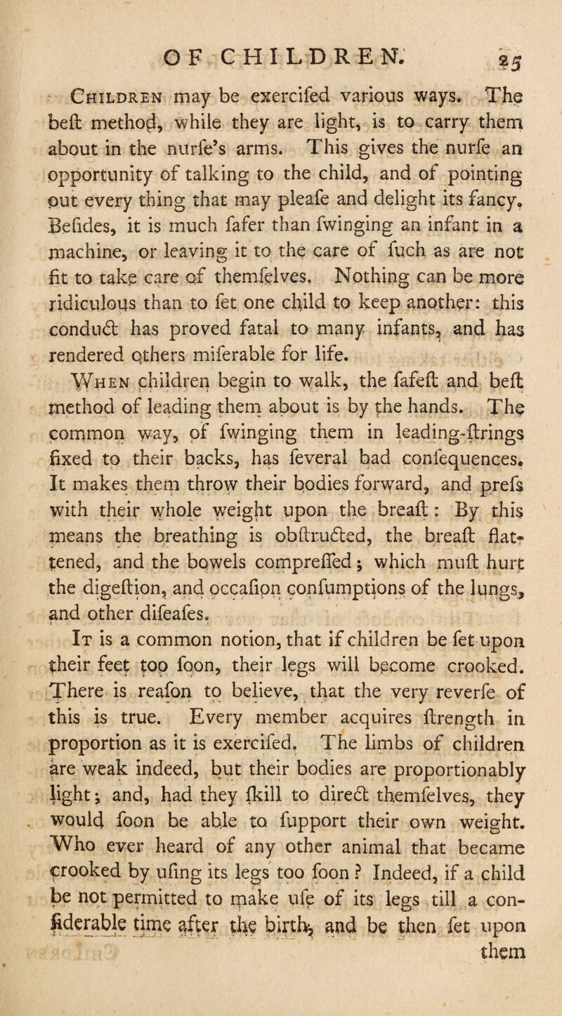 ?5 Children may be exercifed various ways. The bed: method, while they are light, is to carry them about in the niirfe’s arms. This gives the nurfe an opportunity of talking to the child, and of pointing out every thing that may pleafe and delight its fancy, Befides, it is much fafer than fwinging an infant in a machine, or leaving it to the care of fuch as are not fit to take care of themfdves. Nothing can be more ridiculous than to fet one child to keep another: this condudt has proved fatal to many infants, and has rendered qthers miferable for life. Y^hen children begin to walk, the fafefl and belt method of leading them about is by the hands. The common way, of fwinging them in leading-firings fixed to their backs, has feveral had confequences. It makes them throw their bodies forward, and prefs with their whole weight upon the bread;: By this means the breathing is obftrudted, the bread: flat¬ tened, and the bowels comprefied *, which muff hurt the digeftion, and occaflon confumptions of the lungs, and other difeafes. It is a common notion, that if children be fet upon their feet too foon, their legs will become crooked. There is reafon to believe, that the very reverfe of this is true. Every member acquires flrength in proportion as it is exercifed. The limbs of children are weak indeed, but their bodies are proportionably light; and, had they fkill to diredl themfelves, they would foon he able to fupport their own weight. Who ever heard of any other animal that became crooked by ufmg its legs too foon ? Indeed, if a child be not permitted to make ufe of its legs till a con¬ siderable time after the birth^ and be then fet upon them