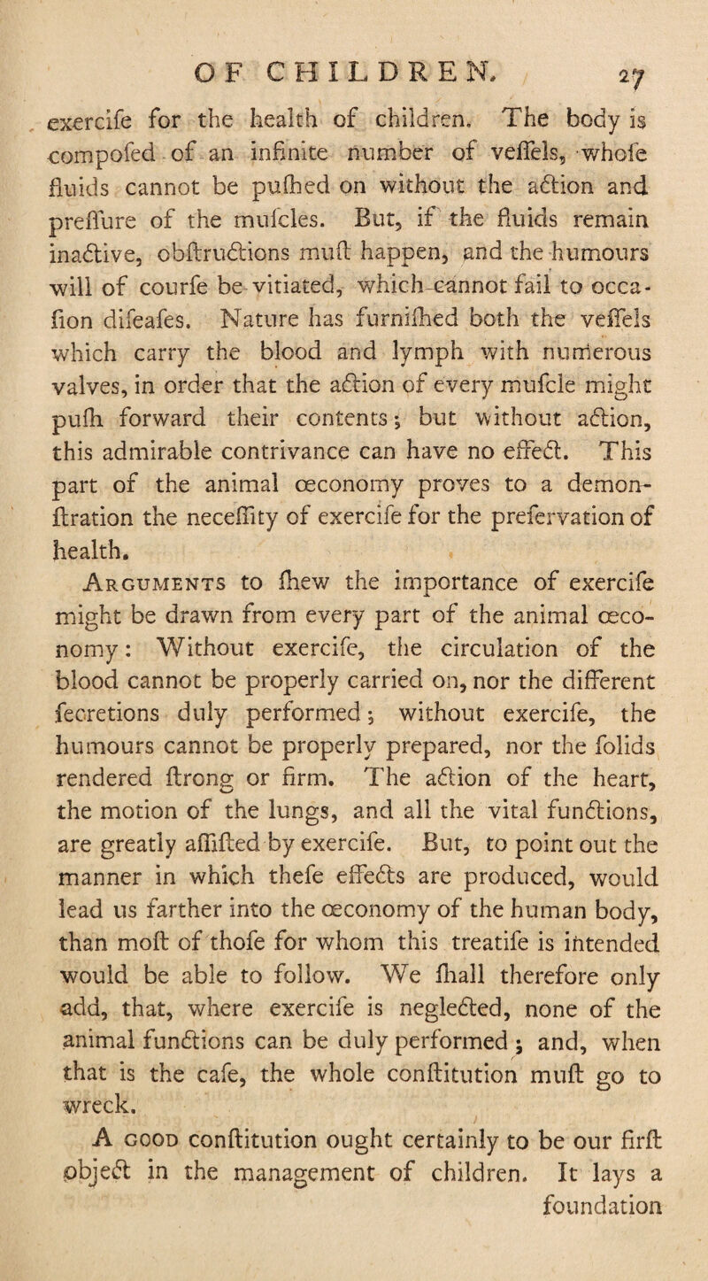 exercife for the health of children. The body is compofed of an infinite number of veflels, whole fluids cannot be pu.fhed on without the addon and preflure of the tnufcles. But, if the fluids remain inadtive, obftrudtions muft happen, and the humours will of courfe be-vitiated, which-cannot fail to occa- fion difeafes. Nature has furnifhed both the veflels which carry the blood and lymph with numerous valves, in order that the addon of every mufcle might pufh forward their contents; but without addon, this admirable contrivance can have no efredt. This part of the animal ceconomy proves to a demon- flration the neceflity of exercife for the prefervation of health. Arguments to fhew the importance of exercife might be drawn from every part of the animal (Eco¬ nomy : Without exercife, the circulation of the blood cannot be properly carried on, nor the different fecretions duly performed, without exercife, the humours cannot be properly prepared, nor the folids rendered ftrong or firm. The addon of the heart, the motion of the lungs, and all the vital funddons, are greatly aflifted by exercife. But, to point out the manner in which thefe effedfs are produced, would lead us farther into the (Economy of the human body, than molt of thofe for whom this treatife is intended would be able to follow. We fhall therefore only add, that, where exercife is negledted, none of the animal funddons can be duly performed ; and, when that is the cafe, the whole conflitution muff go to wreck. A good conflitution ought certainly to be our firfl pbjedt in the management of children. It lays a foundation