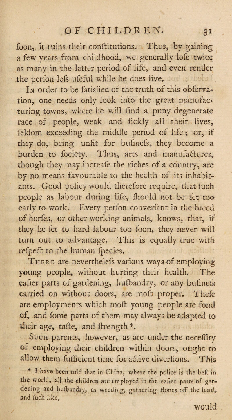 3* foon, it ruins their conflitutions. Thus, by gaining a few years from childhood, we generally lofe twice as many in the latter period of life, and even render the perfon lefs ufeful while he does live. In order to be fatisfied of the truth of this obferva- tion, one needs only look into the great manufac¬ turing towns, where he will find a puny degenerate race of people, weak and fickly all their lives, ieldom exceeding the middle period of life ; or, if they do, being unfit for bufinefs, they become a burden to fociety. Thus, arts and manufactures, though they may increafe the riches of a country, are by no means favourable to the health of its inhabit¬ ants. . Good policy would therefore require, that fuch people as labour during life, fhould not be fet too early to work. Every perfon ccnverfant in the breed of horfes, or other working animals, knows, that, if they be fet to hard labour too foon, they never will turn out to advantage. This is equally true with refpecb to the human fpecies. There are neverthelefs various ways of employing young people, without hurting their health. The eafier parts of gardening, hufbandry, or any bufinefs carried on without doors, are moft proper. Thefe are employments which mo ft young people are fond of, and fome parts of them may always be adapted to their age, tafte, and flrength *. Such parents, however, as are under the neceflity of employing their children within doors, ought to allow them fufficient time for adtive diverfions. This * I have been told chat in China, where the police is the belt in the world, all the children are employed in the eafier parts of gar¬ dening and hufbandry, as weeding, gathering (tones off the land, and fuch like. would