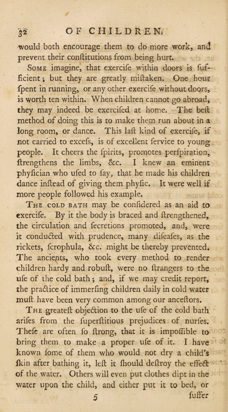 would both encourage them to do more work, and prevent their constitutions from being hurt. Some imagine, that exercife within doors is Suf¬ ficient ; but they are greatly mistaken. One hour fpent in running, or any other exercife without doors, is worth ten within. When children cannot go abroad, they may indeed be exercifed at home* The bed: method of doing this is to make them run about in a long room, or dance. This laffc kind of exercife, if not carried to excefs, is of excellent fervice to young people. It cheers the fpirits, promotes perfpiration, Strengthens the limbs, &c. I knew an eminent phyfician who ufed to fay, that he made his children dance inStead of giving them phyfic. It were well if more people followed his example. The cold bath may be considered as an aid to exercife. By it the body is braced and Strengthened, the circulation and fecretions promoted, and, were It conducted with prudence, many difeafes, as the rickets, fcrophula, &c. might be thereby prevented. The ancients, who took every method to render children hardy and robuft, were no Strangers to the life of the cold bath; and, if we may credit report, the pra&ice of immerfing children daily in cold water mutt have been very common among our ancestors. The greatest obje&ion to the ufe of the cold bath arifes from the fuperftitious prejudices of nurfes. Thefe are often fo Strong, that it is impoffible to bring them to make a proper ufe of it. I have known fome of them who would not dry a child’s lkin after bathing it, left it Should deStroy the effect of the water. Others will even put clothes dipt in the water upon the child, and either put it to bed, or 5 Suffer