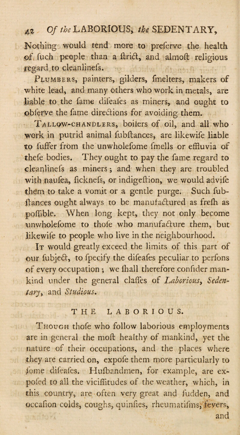 Nothing would tend more to preferve the health of fuch people than a flridt, and almoft religious regard to cleanlinefs. Plumbers, painters, gilders, fmelters, makers of white lead, and many others who work in metals, are liable to the fame difeafes as miners, and ought to obferve the fame directions for avoiding them. Tallow-chandlers, boilers of oil, and all who work in putrid animal fubilances, are likewife liable to fuffer from the unwholefome fmells or effluvia of thefe bodies. They ought to pay the fame regard to cleanlinefs as miners; and when they are troubled with naufea, ficknefs, or indigeition, we would advife them to take a vomit or a gentle purge. Such fub- flances ought always to be manufadtured as frefh as poffible. When long kept, they not only become unwholefome to thole who manufacture them, but likewife to people who live in the neighbourhood. It would greatly exceed the limits of this part of our fubjedt, to fpecify the difeafes peculiar to perfons of every occupation ; we lhall therefore confider man¬ kind under the general dalles of Laborious, Seden¬ tary, and Studious. THE LABORIOUS. Though thofe who follow laborious employments are in general the moft healthy of mankind, yet the nature of their occupations, and the places where they are carried on, expofe them more particularly to fome difeafes. Hufbandmen, for example, are ex- poled to all the viciffitudes of the weather, which, in this country, are often very great and fudden, and occafion colds, coughs, quinfies, rheumatifms, fevers, and