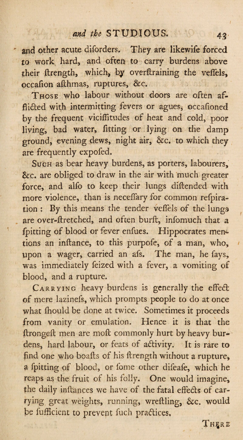 - and other acute diforders. They are likewife forced to work hard, and often to carry burdens above their flrength, which, by overffraining the veffels, occafion afthmas, ruptures, &c. Those who labour without doors are often af¬ flicted with intermitting fevers or agues, occaffoned by the frequent vicilTitudes of heat and cold, poor living, bad water, fitting or lying on the damp ground, evening dews, night air, &c. to which they are frequently expofed. Such as bear heavy burdens, as porters, labourers, &c. are obliged to draw in the air with much greater force, and alfo to keep their lungs diftended with more violence, than is neceffary for common refpira- tion : By this means the tender veffels of the lungs are over-ftretched, and often burft, infomuch that a fpitting of blood or fever enfues. Hippocrates men¬ tions an inftance, to this purpofe, of a man, who, upon a wager, carried an afs. The man, he fays, was immediately feized with a fever, a vomiting of blood, and a rupture. Carrying heavy burdens is generally the effect of mere lazinefs, which prompts people to do at once what fhould be done at twice. Sometimes it proceeds from vanity or emulation. Hence it is that the ftrongeff: men are moil commonly hurt by heavy bur¬ dens, hard labour, or feats of adtivity. It is rare to find one who boafts of his flrength without a rupture, a fpitting of blood, or fome other difeafe, which he reaps as the fruit of his folly. One would imagine, the daily inflances we have of the fatal effedts of car- rying great weights, running, wreftling, &c. would be fufficient to prevent fuch practices, Thjjre i