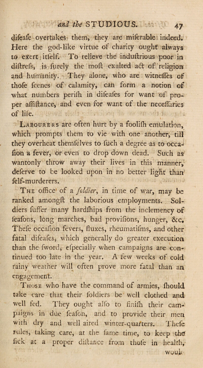 and the STUDIOUS. 4y difeafe overtakes them, they are miferable indeed. Here the god-like virtue of charity ought always to exert itielf. To relieve the induftrious poor in diftrefs, is furely the moil exalted a6t of religion and humanity. They alone, who are witneffes of thole feenes of calamity, can form a notion of what numbers periffi in difeafes for want of pro¬ per affiftance, and even for want of the neceiTaries of life. Labourers are often hurt by a foolilh emulation, which prompts them to vie with one another, till they overheat themfelves to fuch a degree as to occa- lion a fever, or even to drop down dead. Such as wantonly throw away their lives in this manner, deferve to be looked upon in no better light than felf- murderers. The office of a foUier, in time of war, may be ranked amonglb the laborious employments. Sol¬ diers fuffer many hardfhips from the inclemency of leafons, long marches, bad provifions, hunger, &c* Thefe occafion fevers, fluxes, rheumatifms, and other fatal difeafes, which generally do greater execution than the fword, especially when campaigns are con¬ tinued too late in the year. A few weeks of cold rainy weather will often prove more fatal than an engagement. T hose who have the command of armies, Ihould take care that their foldiers be well clothed and well fed. They ought alfo to finilh their cam¬ paigns in due feafon, and to provide their men with dry and well aired winter-quarters. Thefe rules, taking care, at the fame time, to keep the fick at a proper distance from thole in health, WOule