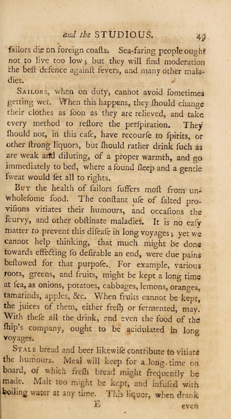 failors die on foreign coafts^ Sea-faring people ought not to live too low ; but they will find moderation the beft defence againft fevers* and many other mala¬ dies. Sailors* when on duty* cannot avoid Fometimei getting wet. When this happens, they fhould change their clothes as foon as they are relieved, and take every method to refiore the perforation. They fhould not, in this cafe, have recourfe to Ipirits, or other ftrong liquors, but fhould rather drink fuch as are weak aitd diluting, of a proper warmth, and go immediately to bed, where a found deep and a gentle iweat would fet all to rights. But the health of failors fuffers mod from un- wholefome food. The conftant ufe of faked pro- vifions vitiates their humours, and occafions the fcurvy, and other obftinate maladies. It is no eafy matter to prevent this difeafe ih long voyages; yet we cannot help thinking, that much might be done towards effecting fo defirabie an end, were due pains bellowed for that purpofe., For example, various roots, greens, and fruits, might be kept a long time at fea, as onions, potatoes, cabbages, lemons, oranges, tamarinds, apples, &c. When fruits cannot be kept, the juices of them, either frefh or fermented, may. With thefe ail the drink, and even the food of the fhip’s company, ought to be acidulated in long Voyages. Stale bread and beer likewife contribute to vitiate the humours, Jvfeal will iceep for a_]ong«time on board, of which frefh bread might frequently be made. Malt too might be kept, and infufed with boding v/ater at any time. This liquor, when drank