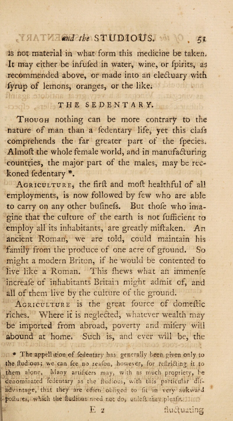 md the STUDIOtfS* . $t is not material in what form this medicine be taken. It may either be infufed in water, wine, or fpirits, as recommended above, or made into an electuary with fyrup of lemons, oranges, or the like; THE SEDENTARY. Though nothing can be more contrary to the nature of man than a fedentary life, yet this clafs comprehends the far greater part of the fpecies* Almoft the whole female world, and in manufacturing countries, the major part of the males, may be rec¬ koned fedentary *. Agriculture* the firft and mod healthful of all employments, is now followed by few who are able to carry on any other bufinefs. But thofe who ima¬ gine that the culture of the earth is not fufficient to employ all its inhabitants, are greatly miftaken. An ancient Roman, we are told, could maintain his family from the produce of one acre of ground. So might a modern Briton, if he would be contented to live like a Roman. This fhews what ail immenfe increafe of inhabitants Britain might admit of, and all of them live by the culture of the ground. Agriculture is the great fource of domeftic riches. Where it is neglected, whatever wealth may be imported from abroad, poverty and mifery will abound at home* Such is, and ever will be, the # The appellation of fedentary has generally been, given only to the ftudious; we can fee no reafon, however, for refiri&ing it to j them alone. Many artificers may, with as much propriety, be; I denominated fedentary as the dubious, with this particular dif- : advantage, that they are often obliged to (it in very auk ward f pollutes, which the Hud ions need not do* uniefs they pleafh, p , E t fluctuating;