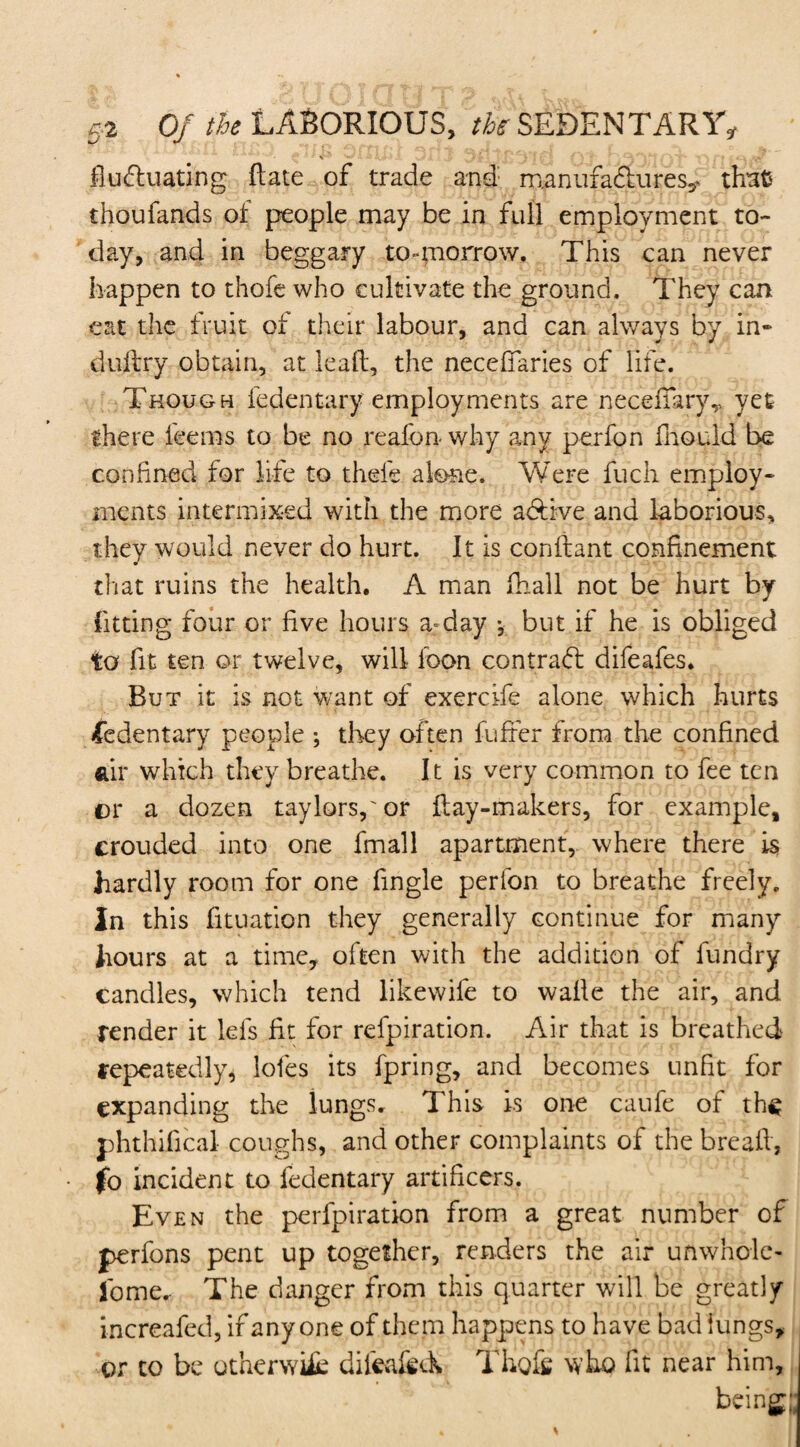 % W V *> » \ ■ ' * ■ ■ • . ..A1' fluctuating ftate of trade and manufactures^ chats thoufands of people may be in full employment to¬ day, and in beggary to»mon*ow. This can never happen to thofe who cultivate the ground. They can eat the fruit of their labour, and can always by in- duitry obtain, at lead, the neceflaries of life. Though fedentary employments are neceflaryT yet there feems to be no reafbn why any perfon fnould be confined for life to thefe alone. Were fuch employ¬ ments intermixed with the more adtive and laborious, they would never do hurt. It is condant confinement that ruins the health. A man fhall not be hurt by fitting four or five hours a=day *, but if he is obliged to fit ten or twelve, will loon contrad difeafes. But it is not want of exercife alone which hurts fedentary people ; they often differ from the confined air which they breathe. It is very common to fee ten or a dozen taylorspor day-makers, for example, crouded into one fmall apartment, where there is hardly room for one fingle perlon to breathe freely. In this fituation they generally continue for many hours at a time, often with the addition of fundry candles, which tend likewife to wade the air, and render it lels fit for refpiration. Air that is breathed repeatedly, lofes its fpring, and becomes unfit for expanding the kings. This is one caufe of th^ phthifical coughs, and other complaints of the bread, (o incident to fedentary artificers. Even the perfpiration from a great number of perfons pent up together, renders the air unwhole¬ some. The danger from this quarter will be greatly increafed, if anyone of them happens to have bad lungs, or to be otherwifc difeafed Thofe who fit near him, being