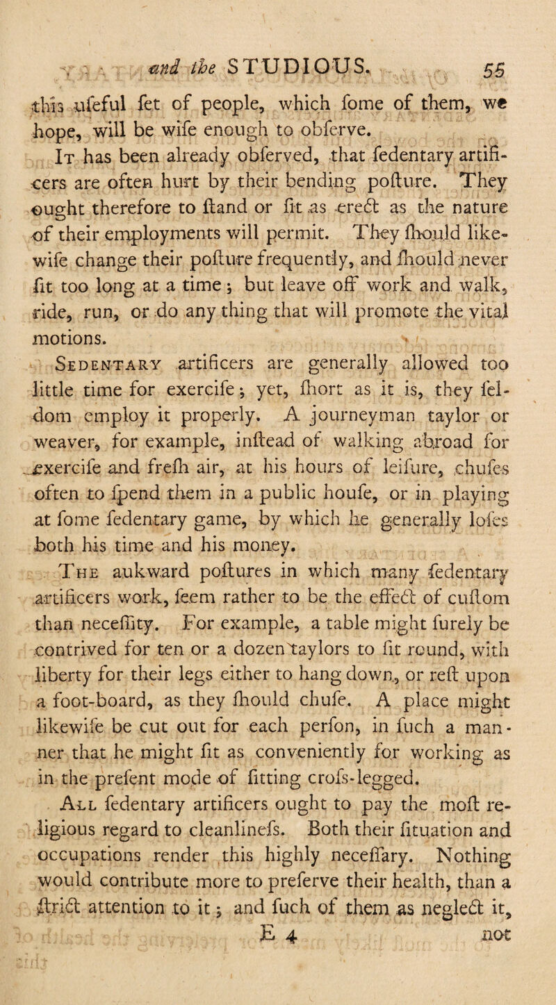 thh ufeful fet of people, which fome of them, we hope, will be wife enough to obferye. It has been already obferved, .that fedentary artifi¬ cers are often hurt by their bending pofture. They ought therefore to Hand or fit as credt as the nature of their employments will permit. They fhould like- wife change their pofture frequently, and fhould never fit too long at a time; but leave off work and walk, ride, run, or do any thing that will promote the vital motions. vj Sedentary artificers are generally allowed too little time for exercife; yet, ftiort as it is, they fel- dom employ it properly. A journeyman taylor or weaver, for example, inftead of walking abroad for _£xercife and frefh air, at his hours of leiftire, ehufes often to Ipend them in a public houfe, or in playing at fome fedentary game, by which he generally loies both his time and his money. The aukward pollutes in which many fedentary artificers work, feem rather to be the effedl of cuftorn than necefiity. For example, a table might furely be contrived for ten or a dozentaylors to fit round, with liberty for their legs either to hang down, or reft upon a foot-board, as they fhould chufe. A place might likewife be cut out for each perfon, in fuch a man¬ ner that he might fit as conveniently for working as in the prefent mode-of fitting crois-legged. All fedentary artificers ought to pay the moft re¬ ligious regard to cleanlinefs. Both their fituation and occupations render this highly neceftary. Nothing would contribute more to preferve their health, than a ftridl attention to it $ and fuch of them as negledfc it, E 4 not