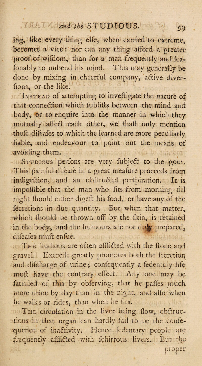 / md the STUDIOUS. 59 ing, like every thing elfe, when carried to extreme, becomes a vice :'nor can any thing afford a greater proof of wifdom, than for a man frequently and fear fonably to unbend his mind. This may generally he done by mixing in.cheerful company, active diver* flops, or the like. Instead of attempting to inveftigale the nature of that connection which fubfifts between the mind and body, or to enquire into the manner in which they mutually affeCt each other, we fhall only mention thofe difeafes to which the learned are more peculiarly liable, and endeavour to point out the means of avoiding them. Studious perfons are very fubject to the gout. This painful difeafe in a great meafure proceeds from indigeftion, and an ofaftrudted perforation. It is impoffible that the man who fits from morning till night fhould either digeft his food, or have any of the fecretions in due quantity. But when that matter, which fhould be thrown off by the fkin, is retained in the body, and the humours are not du|f prepared* difeafes muft enfue. The fludious are often afflicted with the hone and gravel. Exercife-greatly promotes both the fecretion and difcharge of urine; confequently a fedentary life mull have the contrary effeCt. Any one may be fatished of this by obferving, that he paffes much more urine by day than in the night, and alfo when he walks or rides, than when he fits. The circulation in the liver being flow, obflruc- tions in that organ can hardly fail to be the confe- quence of inactivity. Hence fedentary people are frequently afflicted with fchirrous livers. But the proper