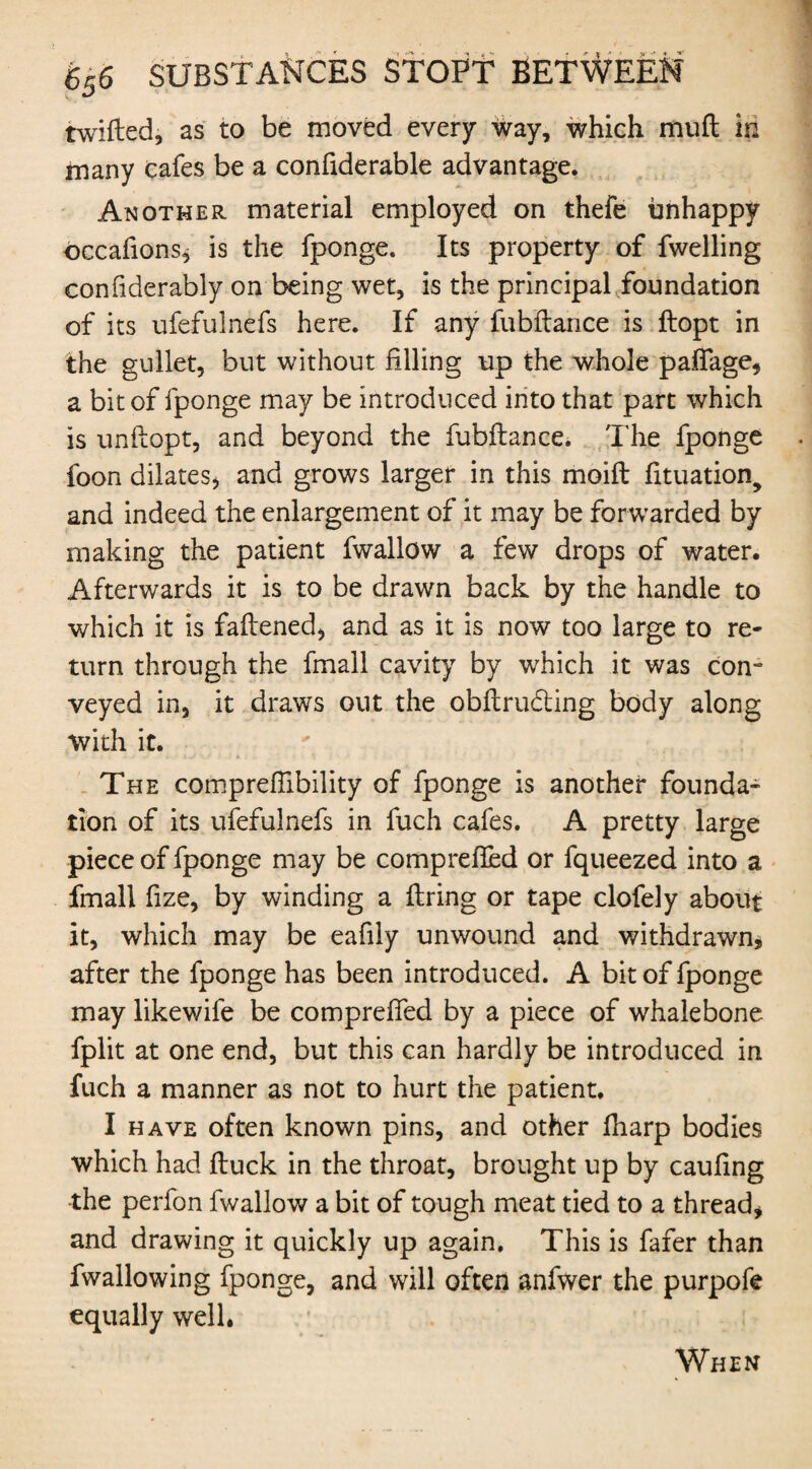 iwifted, as to be moved every Way, which muft in many cafes be a confiderable advantage. Another material employed on thefe unhappy occafions, is the fponge. Its property of fwelling confiderably on being wet, is the principal foundation of its ufefulnefs here. If any fubftance is ftopt in the gullet, but without filling up the whole paflage, a bit of fponge may be introduced into that part which is unflopt, and beyond the fubftance. The fponge foon dilates, and grows larger in this moift fituation, and indeed the enlargement of it may be forwarded by making the patient fwallow a few drops of water. Afterwards it is to be drawn back by the handle to which it is faftened, and as it is now too large to re¬ turn through the fmall cavity by which it was com veyed in, it draws out the obftru&ing body along with it. The compreftibility of fponge is another founda¬ tion of its ufefulnefs in fuch cafes. A pretty large piece of fponge may be comprefled or fqueezed into a fmall fize, by winding a firing or tape clofely about it, which may be eafily unwound and withdrawn, after the fponge has been introduced. A bit of fponge may likewife be comprelfed by a piece of whalebone fplit at one end, but this can hardly be introduced in fuch a manner as not to hurt the patient, I have often known pins, and other fharp bodies which had ftuck in the throat, brought up by caufing the perfon fwallow a bit of tough meat tied to a thread, and drawing it quickly up again. This is fafer than fwallowing fponge, and will often anfwer the purpofe equally well.