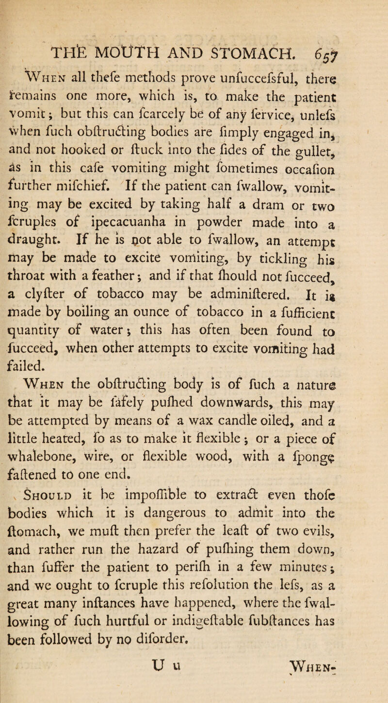 V ■ When all thefe methods prove unfuccefsful, there remains one more, which is, to make the patient vomit; but this can fcarcely be of any fervice, unlefs when fuch obftrudting bodies are fimply engaged in* and not hooked or ftuck into the Tides of the gullet, as in this cafe vomiting might fometimes occafion further mifchief. If the patient can fwallow, vomit* ing may be excited by taking half a dram or two ftruples of ipecacuanha in powder made into a draught. If he is #ot able to fwallow, an attempt may be made to excite vomiting, by tickling his throat with a feather; and if that fhould not fucceed, a clyfter of tobacco may be adminiftered. It is made by boiling an ounce of tobacco in a fufficient quantity of water; this has often been found to fucceed, when other attempts to excite vomiting had failed. When the obfttu&ing body is of fuch a nature that it may be lafely puihed downwards, this may be attempted by means of a wax candle oiled, and a little heated, fo as to make it flexible ; or a piece of whalebone, wire, or flexible wood, with a lpong£ fattened to one end. Should it be impoflible to extract even thofe bodies which it is dangerous to admit into the ftomach, we mutt: then prefer the leaft of two evils, and rather run the hazard of pulhing them down, than fuller the patient to perilh in a few minutes; and we ought to fcruple this refoiution the lefs, as a great many inftances have happened, where the fwal- lowing of fuch hurtful or indigettable fubftances has been followed by no diforder.