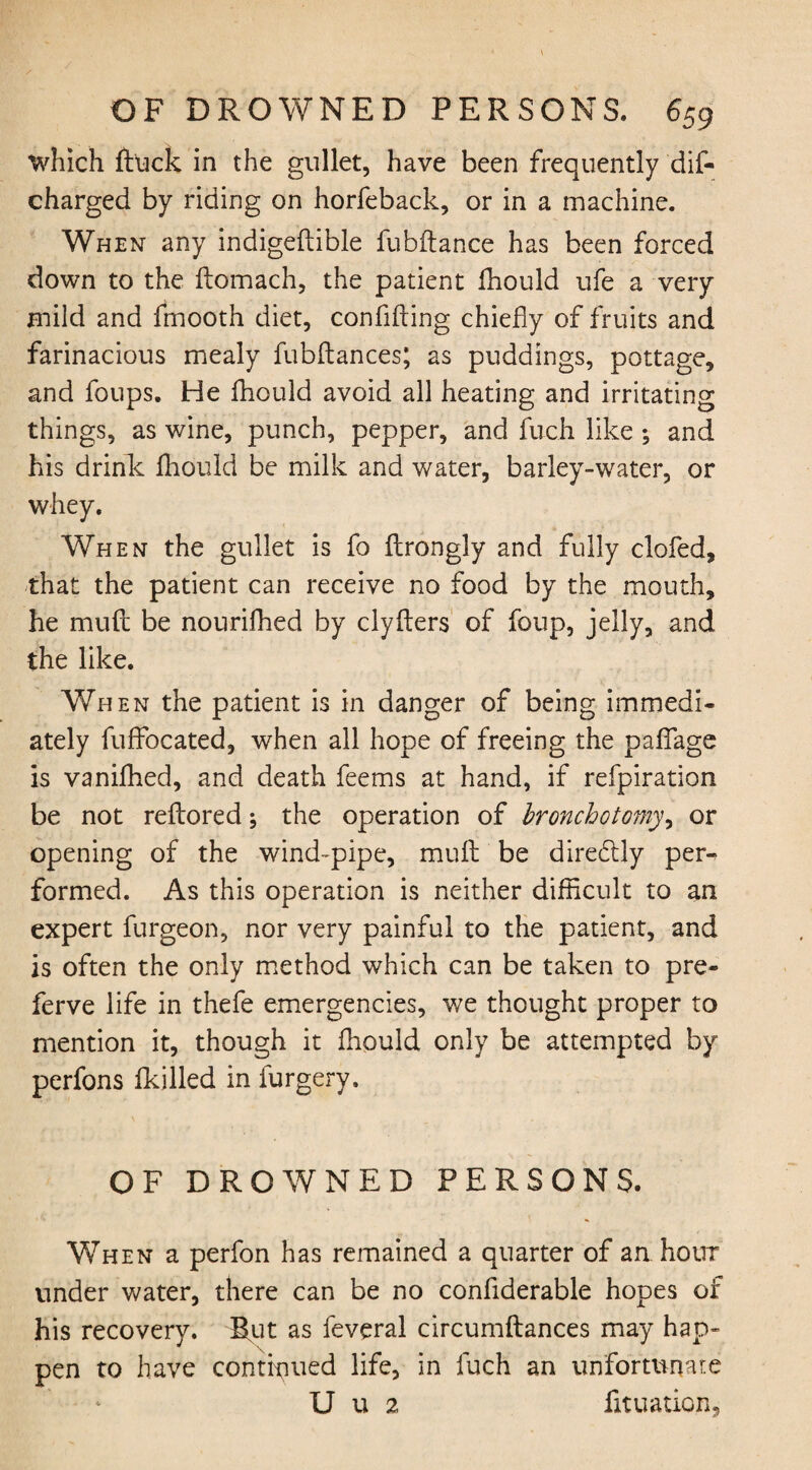 which ftuck in the gullet, have been frequently dis¬ charged by riding on horfeback, or in a machine. When any indigeftible fubftance has been forced down to the ftomach, the patient fhould ufe a very mild and fmooth diet, confiding chiefly of fruits and farinacious mealy fubftances; as puddings, pottage, and foups. He fhould avoid all heating and irritating things, as wine, punch, pepper, and fuch like ; and his drink fhould be milk and water, barley-water, or whey. When the gullet is fo flrongly and fully clofed, that the patient can receive no food by the mouth, he mufl be nourifhed by clyfters of foup, jelly, and the like. When the patient is in danger of being immedi¬ ately fuffocated, when all hope of freeing the paffage is vanished, and death feems at hand, if refpiration be not reflored; the operation of bronchotomy, or opening of the wind-pipe, muft be diredtly per¬ formed. As this operation is neither difficult to an expert furgeon, nor very painful to the patient, and is often the only method which can be taken to pre- ferve life in thefe emergencies, we thought proper to mention it, though it fhould only be attempted by perfons Skilled in furgery. OF DROWNED PERSONS. When a perfon has remained a quarter of an hour under water, there can be no considerable hopes of his recovery. But as feveral circumflances may hap¬ pen to have continued life, in fuch an unfortunate U u 2 foliation.