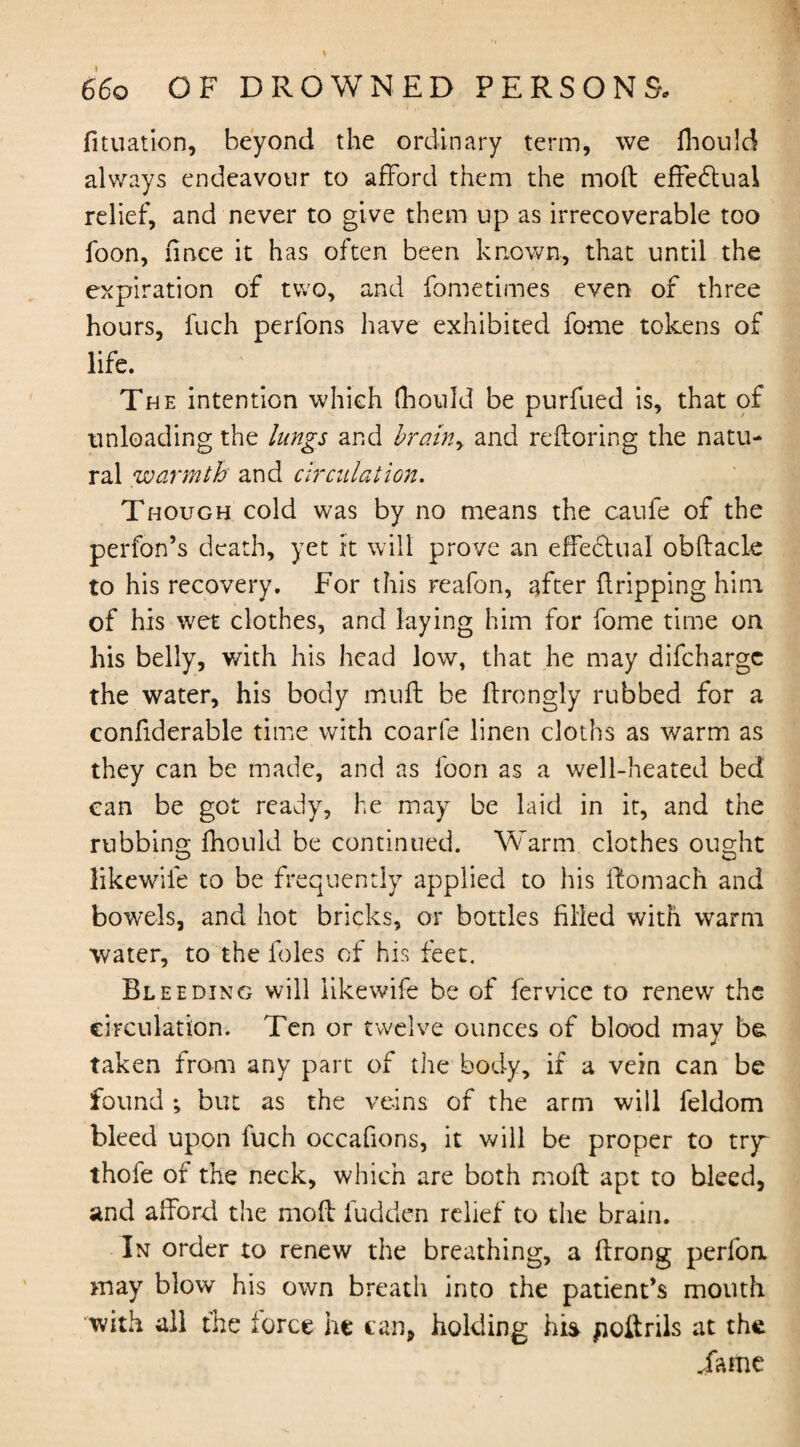 fituation, beyond the ordinary term, we Ihould always endeavour to afford them the mod effedtual relief, and never to give them up as irrecoverable too foon, fince it has often been known., that until the expiration of two, and fometimes even of three hours, fuch perfons have exhibited fome tokens of life. The intention which (hould be purfued is, that of unloading the lungs and bram> and redoring the natu¬ ral warmth and circulation. Though cold was by no means the caufe of the perfon’s death, yet it will prove an effectual obdacle to his recovery. For this reafon, after dripping him of his wet clothes, and laying him for fome time on his belly, with his head low, that he may difchargc the water, his body mud be drongly rubbed for a confiderable time with coarfe linen cloths as warm as they can be made, and as foon as a well-heated bed can be got ready, he may be laid in it, and the rubbing fhould be continued. Warm clothes ought O O likewile to be frequently applied to his ftomach and bowels, and hot bricks, or bottles filled with warm water, to the foies of his feet. Bleeding will likewife be of fervice to renew the circulation. Ten or twelve ounces of blood may be taken from any part of the body, if a vein can be found ; but as the veins of the arm will feldom bleed upon fuch occafions, it will be proper to try~ thofe of the neck, which are both mod apt to bleed, and afford the mod ludden relief to the brain. In order to renew the breathing, a drong perlon may blow his own breath into the patient’s mouth with all the force he can, holding hi* poftrils at the .fame