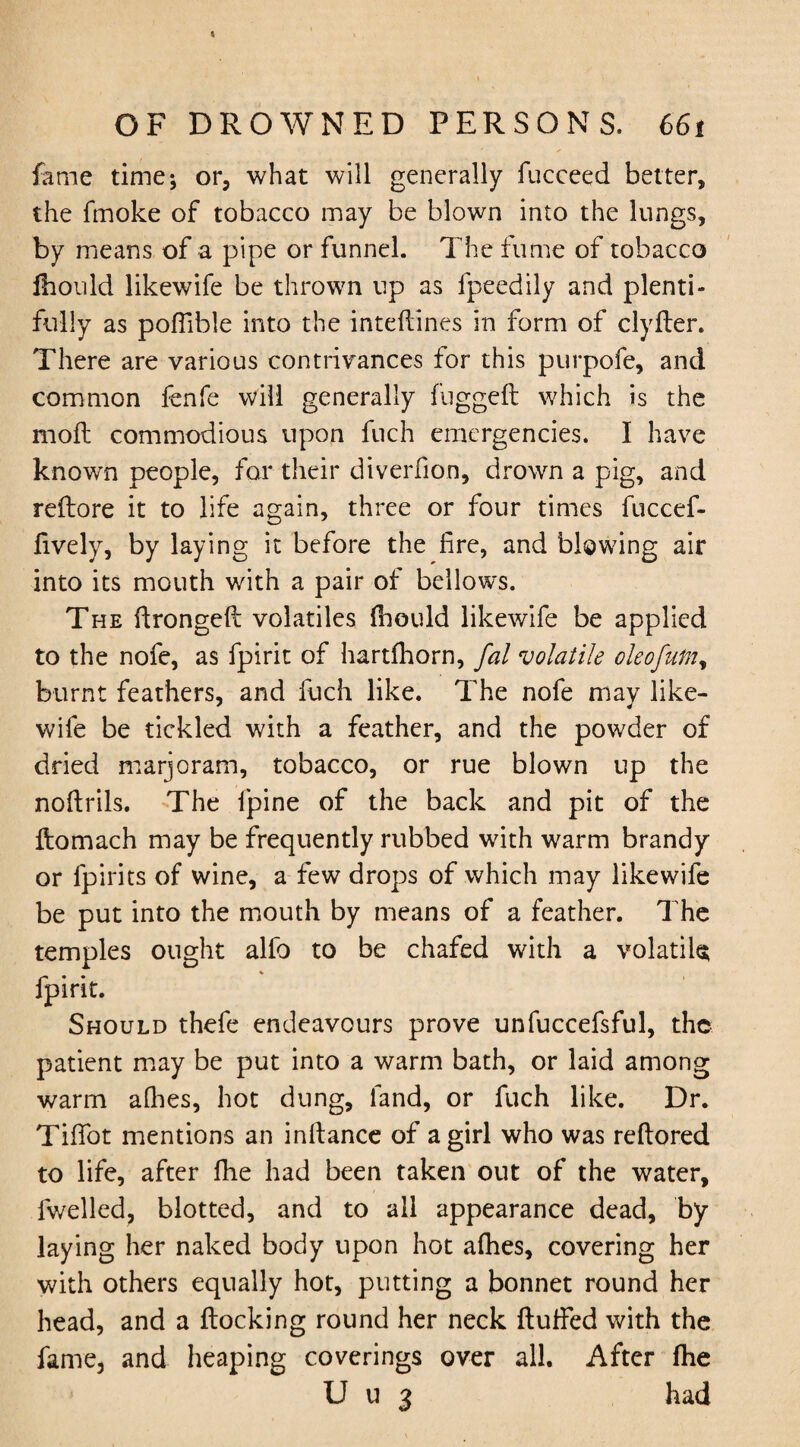 fame time* or, what will generally fucceed better, the fmoke of tobacco may be blown into the lungs, by means of a pipe or funnel. The fume of tobacco Ihould likewife be thrown up as fpeedily and plenti¬ fully as poflible into the intefiines in form of clyiter. There are various contrivances for this purpofe, and common fenfe will generally fuggeft which is the moil commodious upon fuch emergencies. I have known people, for their diverfion, drown a pig, and reflore it to life again, three or four times fuccef- fively, by laying it before the fire, and blowing air into its mouth with a pair of bellows. The ftrongelt volatiles Ihould likewife be applied to the nofe, as fpirit of hartfhorn, fal volatile oleofntny burnt feathers, and fuch like. The nofe may like¬ wife be tickled with a feather, and the powder of dried marjoram, tobacco, or rue blown up the noftrils. The fpine of the back and pit of the ftomach may be frequently rubbed with warm brandy or fpirits of wine, a few drops of which may likewife be put into the mouth by means of a feather. The temples ought alfo to be chafed with a volatile fpirit. Should thefe endeavours prove unfuccefsful, the patient may be put into a warm bath, or laid among warm alhes, hot dung, land, or fuch like. Dr. Tififot mentions an inltance of a girl who was reftored to life, after fhe had been taken out of the water, fwelled, blotted, and to all appearance dead, by laying her naked body upon hot alhes, covering her with others equally hot, putting a bonnet round her head, and a Hocking round her neck ftulfed with the fame, and heaping coverings over all. After fhe U u 3 had