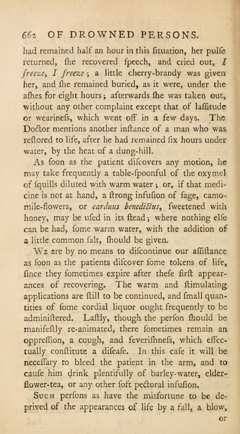 had remained half an hour in this fltuation, her pulfe returned, fhe recovered fpeech, and cried out, I freeze, I freeze \ a little cherry-brandy was given her, and fhe remained buried, as it were, under the allies for eight hours j afterwards fhe was taken out, without any other complaint except that of lalhtude or wearinefs, which went off in a few days. The Doftor mentions another inflance of a man who was reftored to life, after he had remained fix hours under water, by the heat of a dung-hill. As foon as the patient difcovers any motion, he may take frequently a table-fpoonful of the oxymel of fquilis diluted with warm water *, or, if that medi¬ cine is not at hand, a flrong infufion of fage, camo¬ mile-flowers, or cardmis benedidlus^ fwectened with honey, may be ufed in its Head; where nothing elfe can be had, fome warm water, with the addition of a little common fait, fhould be given. We are by no means to difcontinue our affiftance as foon as the patients difcover fome tokens of life, fince they fometimes expire after thefe firft appear¬ ances of recovering. The warm and llimulating applications are Hill to be continued, and fmall quan¬ tities of fome cordial liquor ought frequently to be adminiflered. Laftly, though the perfon Ihould be manifeftly re-animated, there fometimes remain an oppreffion, a cough, and feverifhnefs, which effec¬ tually conftitute a difeafe. In this cafe it will be necelfary to bleed the patient in the arm, and to caufe him drink plentifully of barley-water, elder- flower-tea, or any other foft pedtoral infufion. Such perfons as have the misfortune to be de¬ prived of the appearances of life by a fall, a blow, or