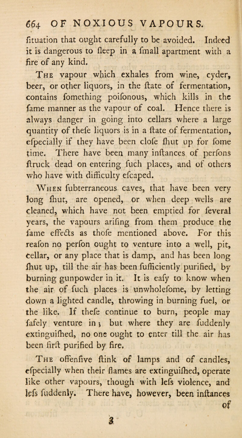 v*. fituation that ought carefully to be avoided. Indeed it is dangerous to fleep in a fmall apartment with a fire of any kind. The vapour which exhales from wine, cyder, beer, or other liquors, in the ftate of fermentation, contains fomething poifonous, which kills in the fame manner as the vapour of coal. Hence there is always danger in going into cellars where a large quantity of thefe liquors is in a ftate of fermentation, efpecially if they have been clofe finit up for fome time. There have been many inftances of perfons ftruck dead on entering fuch places, and of others who have with difficulty efcaped. When fubterraneous caves, that have been very long fhut, are opened, or when deep wells are cleaned, which have not been emptied for feveral years, the vapours arifing from them produce the fame effedls as thofe mentioned above. For this reafon no perfon ought to venture into a well, pit, Cellar, or any place that is damp, and has been long fhut up, till the air has been fufficiently purified, by burning gunpowder in it. It is eafy to know when the air of fuch places is unwholefome, by letting down a lighted candle, throwing in burning fuel, or the like. If thefe continue to burn, people may fafely venture in $ but where they are fuddenly extinguifhed, no one ought to enter till the air has been firft purified by fire. The offenfive ftink of lamps and of candles, efpecially when their flames are extinguifhed, operate like other vapours, though with lefs violence, and Jefs fuddenly. There have, however, been inftances of