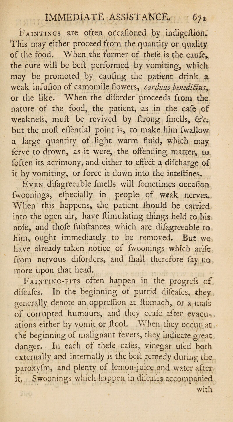 Paintings are often occafioned by indigeftion. This may either proceed from the quantity or quality of the food. When the former of thefe is the caufe, the cure will be beft performed by vomiting, which may be promoted by caufing the patient drink a weak infufion of camomile flowers, carduus beneditlus^ or the like. When the diforder proceeds from the nature of the food, the patient, as in the cafe of weaknefs, muft be revived by ftrong knells, &c* but the mo ft effential point is, to make him fwallow a large quantity of light warm fluid, which may ferve to drown, as it were, the offending matter, to fgften its acrimony, and either to effecft a difcharge of it by vomiting, or force it down into the inteflines. Even difagreeable fmells will fometimes occafion fwoonings, efpecially in people of weak nerves. When this happens, the patient ihould be carried into the open air, have {Emulating things held to his nofe, and thofe fubftances which are difagreeable to him, ought immediately to be removed. But we have already taken notice of fwoonings which arifc from nervous diforders, and fhall therefore fay no more upon that head. Fainting-fits often happen in the progrefs of difeafes. In the beginning of putrid difeafes, they generally denote an oppreffion at ftomach, or a mals of corrupted humours, and they ceafe. after evacu¬ ations either by vomit or flool. When they occur at the beginning of malignant fevers, they indicate great danger. In each of thefe cafes, vinegar ufed both externally and internally is the beft remedy during the paroxyfm, and plenty of lemon-juice and water after it. Swoonings which happen in difeafes accompanied with