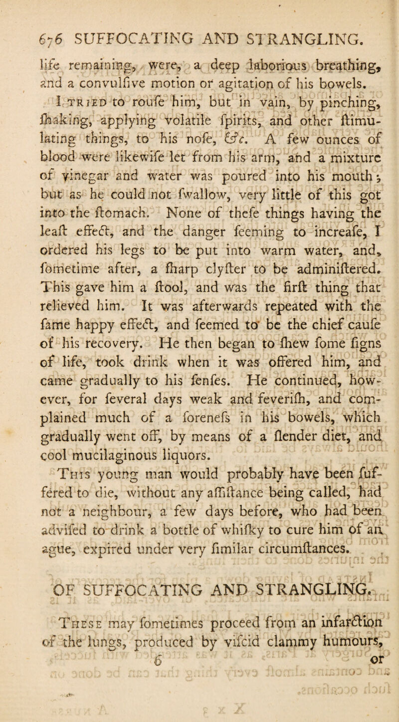 life remaining, were, a deep laborious breathing, and a convulsive motion or agitation of his bowels. I tried to roufe him, but in vain, by pinching, ihaking, applying volatile fpirks, and other Simu¬ lating things, to his nofe, &c. A few ounces of blood were likewife let from his arm, and a mixture of vinegar and water was poured into his mouth *, but as he could not fwallow, very little of this got into the ftomach. None of thefe things having the lead effefl, and the danger feeming to increafe, I ordered his legs to be put into warm water, and, fometime after, a fharp clyfter to be adminiftered. This gave him a {tool, and was the firft thing that relieved him. It was afterwards repeated with the fame happy effeft, and Teemed to be the chief caufe of his recovery. He then began to fhew fome figns of life, took drink when it was offered him, and came gradually to his fenfes. He continued, how¬ ever, for feveral days weak and feverifh, and com¬ plained much of a forenefs in his bowels, which gradually went off, by means of a {lender diet, and cool mucilaginous liquors. This young man would probably have been fuf- fered to die, without any affiilance being called, had not a neighbour, a few days before, who had been advifed to drink a bottle of whilky to cure him of au ague, expired under very fimilar circumflances. OF SUFFOCATING AND STRANGLING. These may fome times proceed from an infarction of the lungs, produced by vifeid clammy humours, 6 or