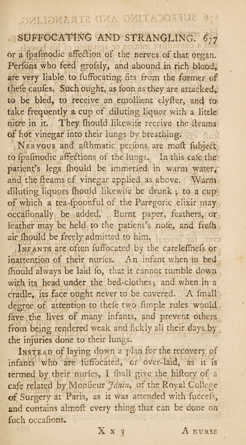 or a fpafmodic affedlion of the nerves of that organ. Perfons who feed grofsly, and abound in rich blood, are very liable to fuffocating. fits from the former of thefe caufes. Such ought, as foon as they are attacked, to be bled, to receive an emollient clyfler, an4 to take frequently a cup of diluting liquor with a little nitre in it. They fhould like wife receive the fleams of hot vinegar into their lungs by breathing. Nervous and afthmatic perfons are mofl fubjetl £0 fpafmodic affections of the lungs. In this cafe the patient’s legs fhould be immerfed in warm water, and the fleams cf vinegar applied as above. Warm diluting liquors fhould likewife be drunk* to a cup of which a tea-fpoonful of the Paregoric elixir may occafionally be added. Burnt paper, feathers, or leather may be held to the patient’s nofe, and frefh air fhould be freely admitted to him. Infants are often fuffocated by the careleflhefs or inattention of their nurfes. An infant when in bed fhould always be laid fo, that it cannot tumble down with its head under the bed-clothes *, and when in a cradle, its face ought never to be covered. A fmall degree of attention to thefe two fimple rules would fave the lives of many infants, and prevent others from being rendered weak and fickly all their days by the injuries done to their lungs. Instead of laying down a plan for the recovery of infants who are fuffocated, or over-laid, as it is termed by their nurfes, I frail give the hiflory of a cafe related by Monfieur Janin, of the Royal College of Surgery at Paris, as it was attended with fuccefs, and contains almoft every thing that can be done on fuch occafions.