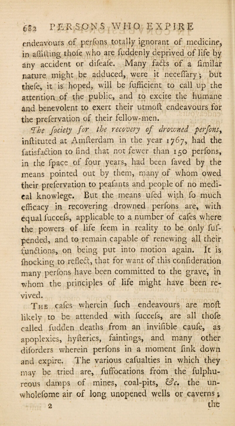 6B2 persons who expire endeavours of perfons totally ignorant of medicine, in afiiiting thofe who are fuddenly deprived of life by any accident or difeafe. Many fads of a fimilar nature might be adduced, were it neceffary; but thefe, it is hoped, will be Sufficient to call up the attention of the public, and to excite the humane and benevolent to exert their utmoft endeavours for the preservation of their fellow-men. T'ke fociety for the recovery of drowned perfons, inftituted at Arnfterdam in the year 1767, had the Satisfaction to find that not fewer than 150 perfons, in the Space of four years, had been Saved by the means pointed out by them, many of whom owed their preservation to peafants and people of no medi¬ cal knowlege. But the means ufed with fo much efficacy in recovering drowned perfons are, with equal iuccefs, applicable to a number of cafes where the powers of life feem in reality to be only fuf- pended, and to remain capable of renewing all their tundions, on being put into motion again. It is Shocking to refled, that for want of this consideration many perfons have been committed to the grave, in whom the principles of life might have been re¬ vived. The cafes wherein fuch endeavours are moft likely to be attended with fuccefs, are all thofe called Sudden deaths from an invifible caufe, as apoplexies, hyfterics, faintings, and many other diforders wherein perfons in a moment fink down and expire. The various cafualties in which they may be tried are. Suffocations from the Sulphu¬ reous damps of mines, coal-pits, &c* the un- wholefome air of long unopened wells or caverns;