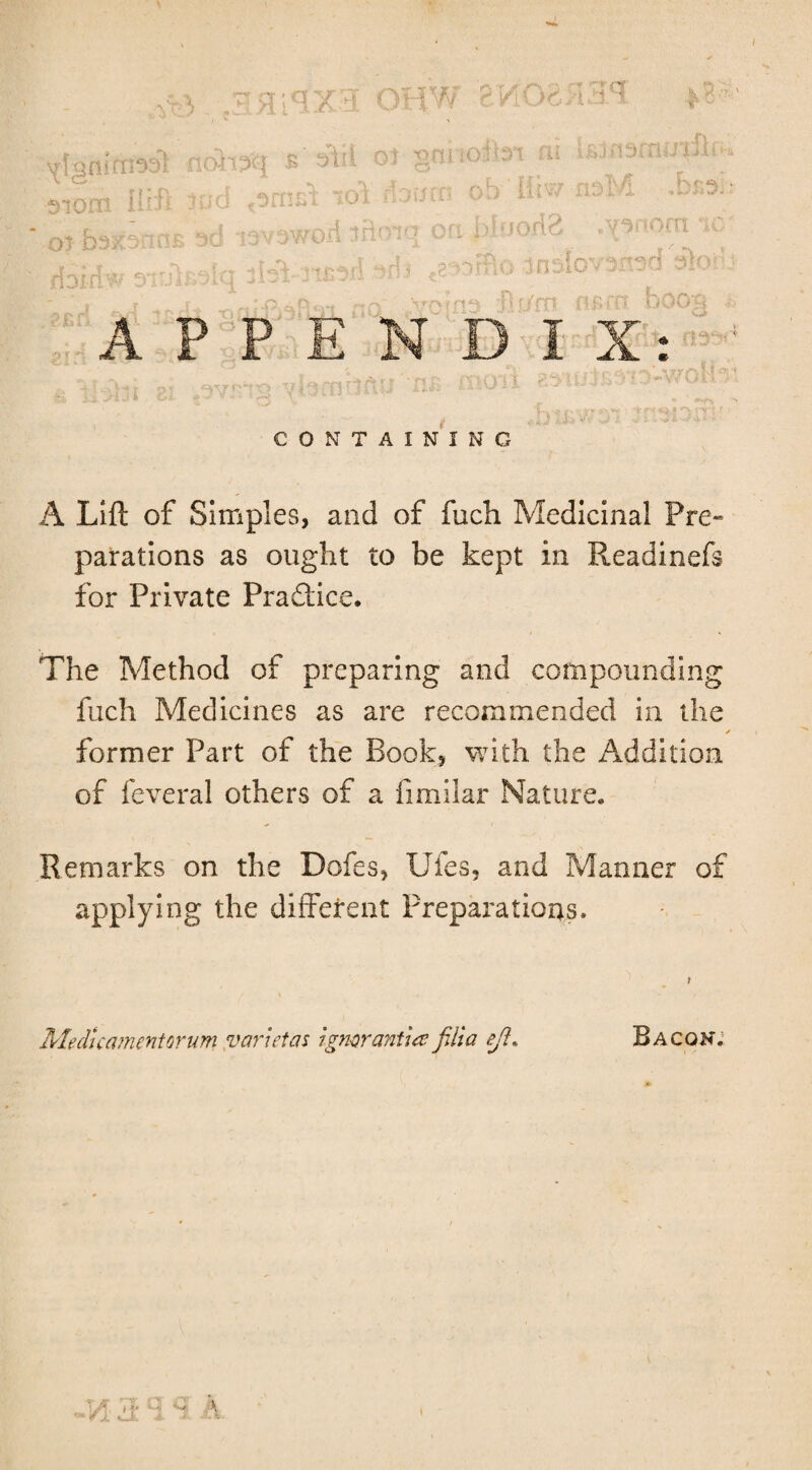 Ptf- ^3) noffsq 510m IIrii me 01 q;qX3 OHW feKOa/IH*! nnoJbi ni iSinsniiJ'uli rvfv If-itKjr >f,3 i £ sill Ot Q ; J.llfc fiWOd lB< >jn Qf? |)frjoxi3 .ysnocrt UaU 'it**!'- ?’t p**>ri H-ri foiri w 310 oHio inelovsn _n - >_ — ~ — ft o srt°>d dio* 7m APPENDIX: nst?E CONTAINING A Lift of Simples, and of fuch Medicinal Pre~ parations as ought to be kept in Readinefs for Private Practice. The Method of preparing and compounding fuch Medicines as are recommended in the ✓ former Part of the Book, with the Addition of feveral others of a fimilar Nature. Remarks on the Dofes, Uies, and Manner of applying the different Preparations. Medicamentorum van etas igmranUa filia eft* \ Bacon; • A 1 »• ■*** \