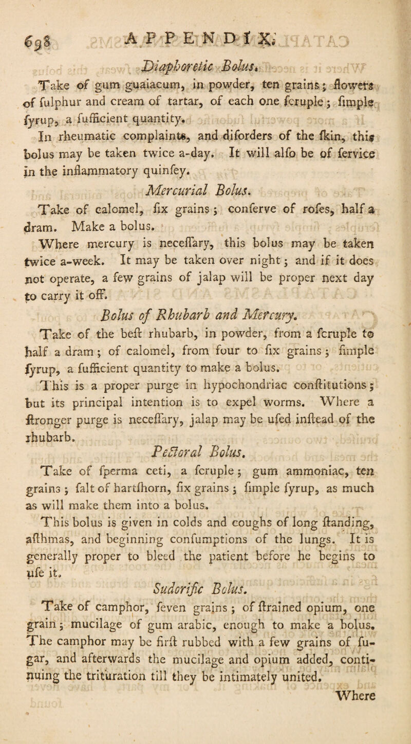 Diaphoretic Bolus. Take of gum guaiacum, in powder, ten grains ; flowefs of fulphur and cream of tartar, of each one fcruple; funpie fyrup, a fufficient quantity. In rheumatic complaints, and diforders of the fkin, thi$ bolus may be taken twice a-day. It will alfo be of fervice In the inflammatory quinfey. Mercurial Bolus. Take of calomel, fix grains ; conferve of rofes, half a dram. Make a bolus. Where mercury is neceffary, this bolus may be taken twice a-week. It may be taken over night; and if it does jiot operate, a few grains of jalap will be proper next day to carry it off. Bolus of Rhubarb and Mercury. Take of the beft rhubarb, in powder, from a fcruple t© half a dram ; of calomel, from four to fix grains ; Ample fyrup, a fuflxcient quantity to make a bolus. This is a proper purge in hypochondriac conAitutions; but its principal intention is to expel worms. Where a Aronger purge is neceffary, jalap may be ufed inflead of the rhubarb, Pchloral Bolus. Take of fperma ceti, a fcruple; gum ammoniac, ten grains ; fait of hartfliorn, fix grains ; Ample fyrup, as much as will make them into a bolus. This bolus is given in colds and coughs of long Handing, aAhmas, and beginning confumptions of the lungs. It is generally proper to bleed the patient before he begins to pfe it. Sudorific Bolus. Take of camphor, feven grains; of Arained opium, one grain; mucilage of gum arabic, enough to make a bolus. The camphor may be ArA rubbed with a few grains of fu- gar, and afterwards the mucilage and opium added, conti¬ nuing the trituration till they be intimately united. Where