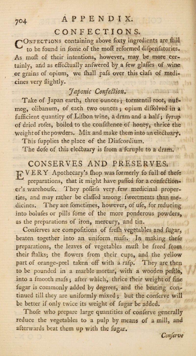 CONFECTIONS. /~<Ontfections containing above fixty ingredients are dill ^ to be found in feme of the mod reformed difpenfatories. As mod of their intentions, however, may be more Cer¬ tainly, arid as effectually anfwered by a few glaffes of wine or grains of opium, we {hall pafs over this clafs of medi¬ cines very {lightly. Japonic Confeffiion. Take of Japan earth, three ounces ; tormentil root, nut¬ meg, olibanum, of each two ounces; opium dillblved in a fufficient quantity of Lifbon wine, a dram and a half; fyrup of dried r'ofes, boiled to the confidence of honey, thrice the Weight of the powders. Mix and make them into an ele^tuar^. This fupplies the place of the Diafcordium. The dofe of this eledtuary is from a fcruple to a dram. CONSERVES AND PRESERVES. V ERY Apothecary’s {hop was formerly fo full of thefe preparations, that it might have paffed for a confection¬ er’s warehoufe. They polfefs very few medicinal proper¬ ties, and may rather be clafled among fweetmeats than me¬ dicines. They are fometimes, however, of ufe, for reducing into bolufes or pills fome of the more ponderous powders, as the preparations of iron, mercury, and tin. Conferves are compofitions of frefh vegetables and fiigar, beaten together into an uniform mafs. In making thefe preparations, the leaves of vegetables mud be freed from their dalks; the flowers from their cups, and the yellow part of orange-peel taken off with a rafp. They are then to be pounded in a marble mortar, with a wxjoden pedle, into a fmooth mafs; after which, thrice their weight of fine lugar is commonly added by degrees, and the beating con¬ tinued till they are uniformly mixed; but the conferve will be better if only twice its weight of fugar be added. Thofe who prepare large quantities of conferve generally reduce the vegetables to a pulp by means of a mill, and afterwards beat them up with the fugar. Conferve