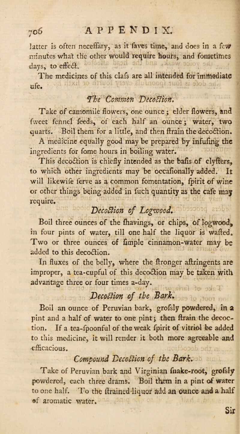 70 6 latter is often necefiary, as it faves time, and does in a fcW minutes what the other would require houfs, and fometimes days, to eiFecft. The medicines of this clafs are all intended for immediate ufe* *The Commbfi DeccElion* Take of camomile flowers, one ounce; elder flowers, and tweet fennel feeds, of each half an ounce; water, two quarts. Boil them for a little, and then ftrain the decodHon. A medicine equally good may be prepared by infuftng the ingredients for fome hours in boiling water. This decodlion is chiefly intended as the bafls of clyfters, to which other ingredients may be occafionally added. It will likewife ferve as a common fomentation, fpirit of wine or other things being added in fuch quantity as the cafe may require. DecoBioh of Logwood,. Boil three ounces of the {havings, or chips, of logwood, in four pints of water, till one half the liquor is wafted» Two or three ounces of Ample cinnamon-water may be added to this decodtion. In fluxes of the belly, where the ftronger aftringents are improper, a tea-cupful of this decodtion may be taken with advantage three or four times a-day. Decoffion of the Bark. Boil an ounce of Peruvian bark, grofsly powdered, in a pint and a half of water to one pint; then ftrain the decoc¬ tion. If a tea-fpoonful of the weak fpirit of vitriol be added to this medicine, it will render it both more agreeable and 'efficacious. Compound Deception of the Bark. Take of Peruvian bark and Virginian fnake-root, grofsly powdered, each three drams. Boil them in a pint of water to one half. To the ftrainedliquor add an ounce and a half •f aromatic water. Sir