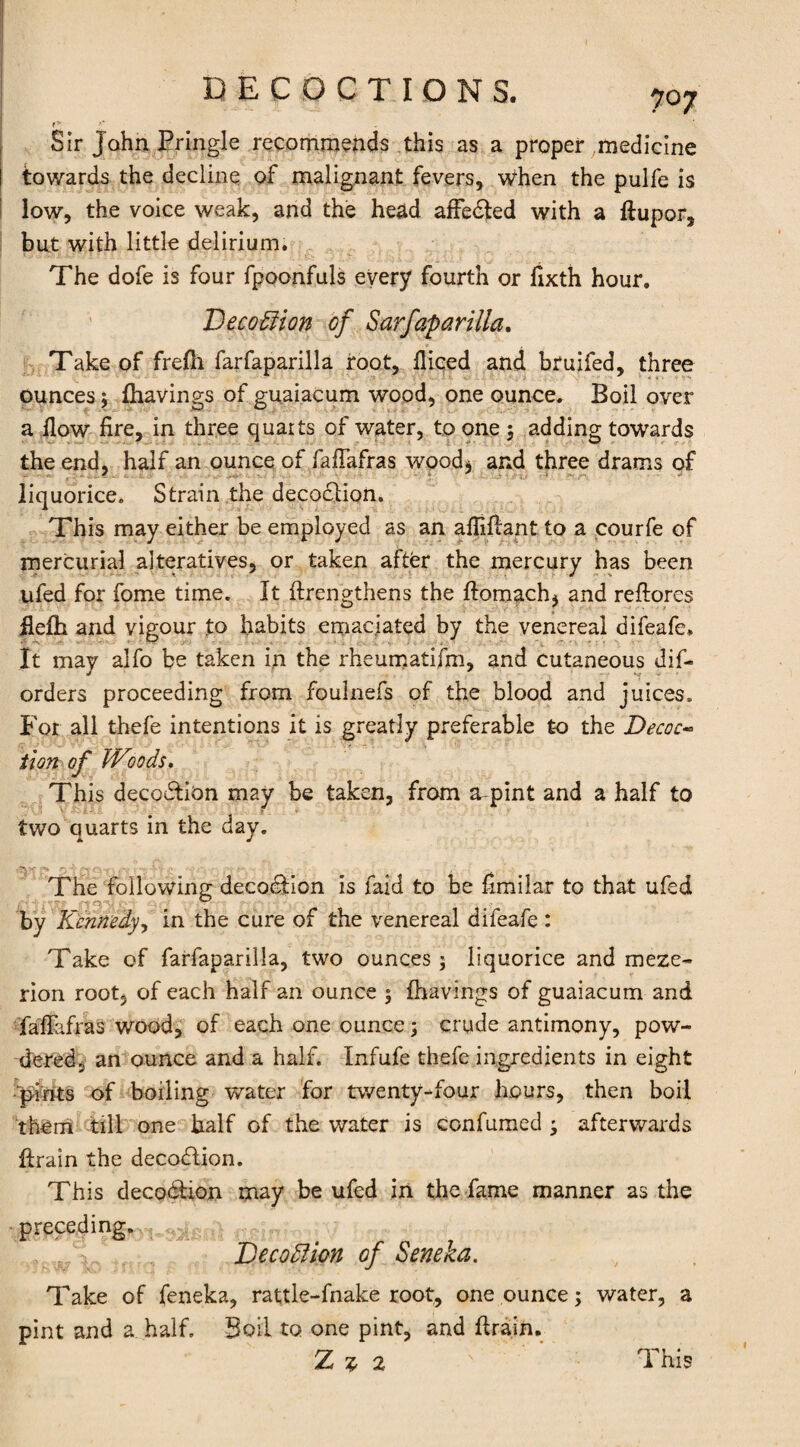 r* f' Sir John Pringle recommends this as a proper medicine towards the decline of malignant fevers, when the pulfe is low, the voice weak, and the head afFedted with a (tupor, but with little delirium. The dofe is four fpoonfuls every fourth or fixth hour. Decodtion of Sarfaparilla. Take of frefli farfaparilla root, diced and bruifed, three ounces; (havings of guaiacum wood, one ounce. Boil over a (low fire, in three quarts of water, to one ; adding towards the end, half an ounce of fafiafras wood* and three drams of - ' liquorice. Strain the decodtion. This may either be employed as an afiifiant to a courfe of mercurial alteratives, or taken after the mercury has been ufed for fome time. It ftrengthens the (tomach, and reftores flefh and vigour to habits emaciated by the venereal difeafc. It may alfo be taken in the rheumatifm, and cutaneous dis¬ orders proceeding from foulnefs of the blood and juices. For all thefe intentions it is greatly preferable £0 the Decoc« tlon of Woods. This decodtion may be taken, from a pint and a half to two quarts in the day. The following decodtion is faid to be fimilar to that ufed by Kennedy, in the cure of the venereal difeafe : Take of farfaparilla, two ounces; liquorice and rneze- rion root, of each half an ounce ; (havings of guaiacum and fafiafras wood, of each one ounce 5 crude antimony, pow¬ dered, an ounce and a half. Infufe thefe ingredients in eight pints of boiling water for twenty-four hours, then boil them till one half of the water is confumed ; afterwards (train the decodtion. This decodtion may be ufed in the fame manner as the preceding. Decodtion of Seneka. Take of feneka, rattle-fnake root, one ounce; water, a pint and a half. Boil to one pint, and (train.