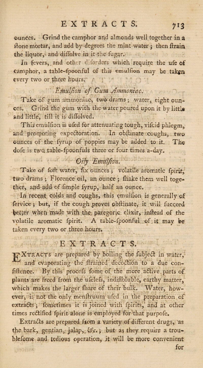 EXTRACTS. 1'Z ounces. Grind the camphor and almonds well together in a done mortar, and add by degrees the mint water ; then drain the liquor, and diffolve in it the fugar. In fevers,,and other diferders which require the ufe of camphor, a tablc-fpoonful of this emulfion may be takgn every two or three hours. ' Emulfion of Gum Ammoniac. Take of gum ammoniac* two drams; water, eight oun¬ ces. Grind the gum with the water poured upon it by littl# and little', till it is diffolved. This emulfion is ufed for attenuating tough, vifcid phlegm, and promoting expectoration. In obffinate coughs, two ounces of the fyrup of poppies may be added to it. The dofq is two table-fpoonfuls three or four times a-day. Orly Emiilfton. Take of foft water, fix ounces ; volatile aromatic fpirit, two drams ; Florence oil, an ounce ; fhake them well toge¬ ther, apd add of fimple fyrup, half an ounce. Ip recent colds and coughs, this qmulfion is generally of fervice; but, if the cough .proves pbftipate, it will fucqeed feeder when made with the. paregoric elixir, inflead of the volatile aromatic fpirit. A table-fpoonful of it may be taken every two or three hours, EXTRACTS. ' *• r r  f _ * JjXtracts are prepared' by boiling the fubjedl in water, and evaporating the~ drained decodtion to a due con¬ fidence. By this procefs fome of the more adtive. parts of plants are freed from the ufelefs, indiffoluble., earthy matter, which makes the larger fliare of their bulk. Water, how¬ ever, is not the only menftruum ufed in the preparation of extradfcs ; fometimes it is joined with fpirits,' and at other times rectified fpirit alone is employed for that purpofe. Extracts are prepared from a variety of different drugs, as the bark, gentian, jalap, fife.; but as they require a trou- blefome and tedious operation, it will be more convenient for