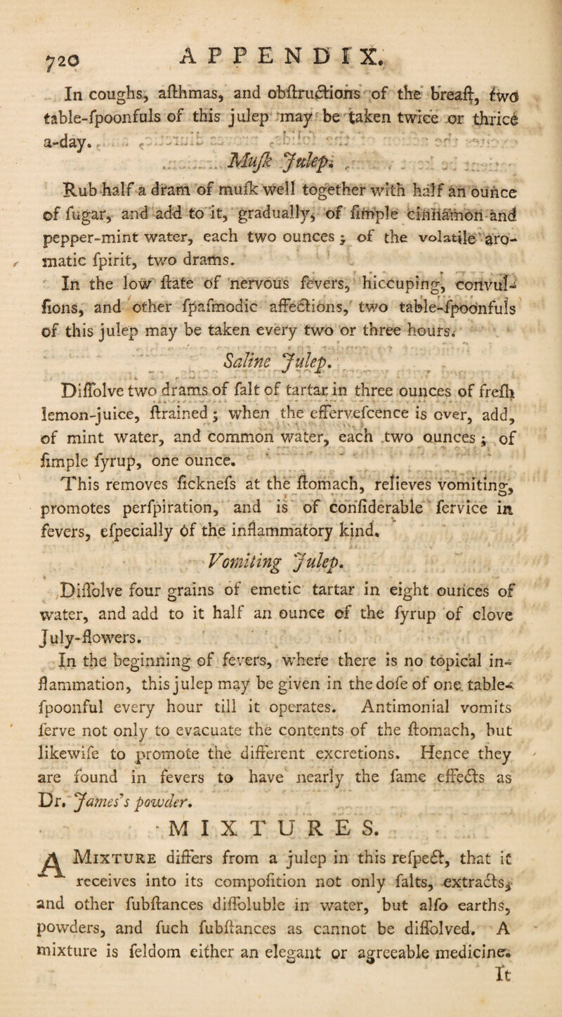 In coughs, afthmas, and obflrudtians of the bread, table-fpoonfuls of this julep may be taken twice or thrice a-day. , - ■ Mujk Julep Rub half a dram of muik well together with half an ounce of fugar, and add to it, gradually* of fitnple cinnamon and pepper-mint water, each two ounces • of the volatile aro¬ matic fpirit, two drams. „ » f • • » A' V ^ . In the low date of nervous fevers, hiccuping, convul¬ sions, and other fpafmodic affedtions, two table-fpoonfuls of this julep may be taken every two or three hours.- Saline Julep. DifFolve two drams of fait of tartar in three ounces of frefh lemon-juice, drained; when the effervefcence is ever, add, of mint water, and common water, each two ounces; of fimple fyrup, one ounce. This removes heknefs at the domach, relieves vomiting, promotes perfpiration, and is of considerable fervice in fevers, efpecially Of the inflammatory kind. ' . - 11 . . » Vomiting Julep. DifTolve four grains of emetic tartar in eight ounces of water, and add to it half an ounce ef the fyrup of clove July-flowers. In the beginning of fevers, where there is no topical in- flammation, this julep may be given in thedofe of one table-; fpoonful every hour till it operates. Antimonial vomits ferve not only to evacuate the contents of the domach, but likewife to promote the different excretions. Hence they are found in fevers to have nearly the fame effedls as Dr. James''s powder. -MIXTURES. Mixture differs from a julep in this refpedS, that it ~  receives into its composition not only falts, extracts* and other fubdances diffoluble in water, but alfo earths, powders, and fuch fubflances as cannot be diffolved. A mixture is feldom either an elegant or agreeable medicine'. ' It