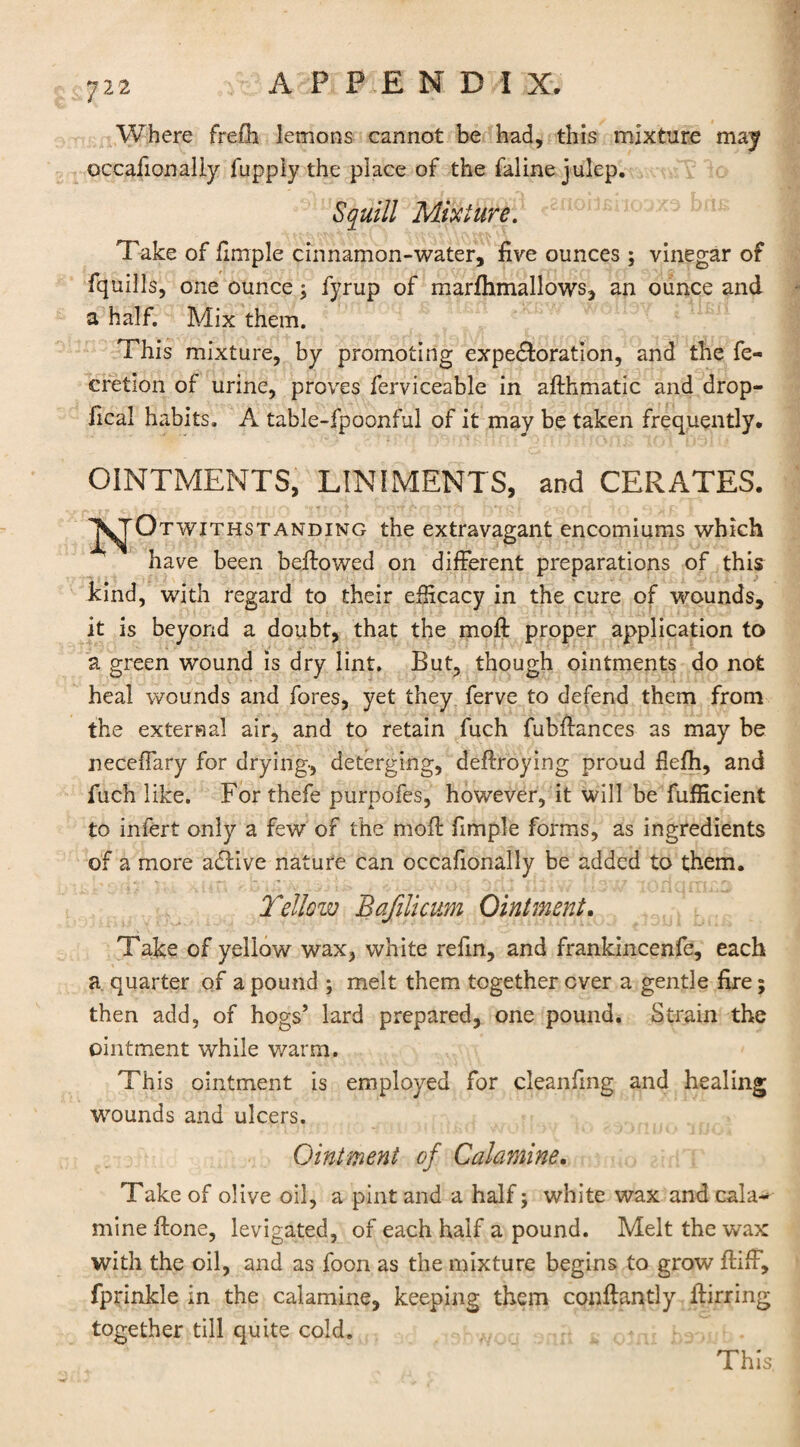 Where fre£h lemons cannot be had, this mixture may occafionaliy fuppiy the place of the faline julep. Squill Mixture. Take of fimple cinnamon-water, five ounces ; vinegar of fquills, one ounce; fyrup of marflimallows, an ounce and a half. Mix them. This mixture, by promoting expectoration, and the fe- cretion of urine, proves ferviceable in afthmatic and drop- fical habits. A table-fpoonful of it may be taken frequently. OINTMENTS, LINIMENTS, and CERATES. J^tOt with standing the extravagant encomiums which have been bellowed on different preparations of this kind, with regard to their efficacy in the cure of wounds, it is beyond a doubt, that the moft proper application to a green wound is dry lint. But, though ointments do not heal wounds and fores, yet they ferve to defend them from the external air, and to retain fuch fubflances as may be neceffary for drying-, deterging, deflroying proud fiefh, and fuch like. For thefe purpofes, however, it will be fufficient to infert only a few of the mofl fimple forms, as ingredients of a more aClive nature can occafionaliy be added to them. Yellow Bafilicum Ointment. Take of yellow wax, white refin, and frankincenfe, each a quarter of a pound ; melt them together ever a gentle fire; then add, of hogs’ lard prepared, one pound. Strain the ointment while warm. This ointment is employed for cleanfmg and healing wounds and ulcers. Ointment of Calamine. Take of olive oil, a pint and a half; white wax and cala* mine flone, levigated, of each half a pound. Melt the wax with the oil, and as foon as the mixture begins to grow fliff, fprinkle in the calamine, keeping them conftantly flirring together till quite cold. This.