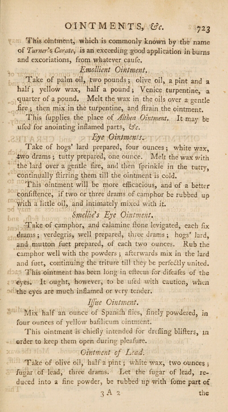 This ointment, which is commonly known by the name of Turner s Cerate, is an exceeding good application in burns and excoriations, from whatever caufe. Emollient Ointment. Take of palm oil, two pounds; olive oil, a pint and a half; yellow wax, half a pound; Venice turpentine, a quarter of a pound. Melt the wax in the oils over a gentle iire ; then mix in the turpentine, and flrain the ointment. This fupplies the place of Althea Ointment. It may be ufed for anointing inflamed parts, &c. Eye Ointments. Take of hogs* lard prepared, four ounces; white wax, •two drams ; tutty prepared, one ounce. Melt the wax with the lard over a gentle fire, and then fprinkle in the tutty, continually flirring them till the ointment is cold. This ointment will be more efficacious, and of a better confidence, if two or three drams of camphor be rubbed up with a little oil, and intimately mixed with it. Smelhe’s Eye Ointment. Take of camphor, and calamine flone levigated, each fix drams; verdegris, well prepared, three drams ; hogs* lard, and mutton fuet prepared, of each two ounces. Rub the camphor well with the powders ; afterwards mix in the lard and fuet, continuing the triture till they he perfectly united. This ointment has been long in efteem for difeafes of the eyes. It ought, however, to be ufed with caution, when the eyes are much inflamed or very tender. IJfue Ointment. Mix half an ounce of Spanifh flies, finely powdered, In four ounces of yellow bafllicum ointment. This ointment is chiefly intended for drefling bliflers, m order to keep them open during pleafure. Gintment of Lead, Take of olive oil, half a pint; white wax, two ounces ; fugar of lead, three drams. Let the fugar of lead, re¬ duced into a fine powder, be rubbed up with fome part of 3 A 2 the