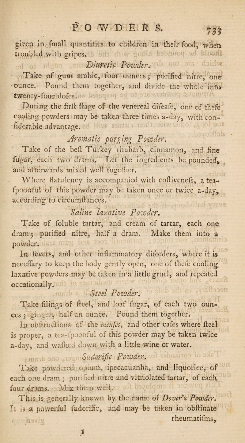 given in fmall quantities to children in their food, when troubled with gripes. Diuretic Powder, ' Take of gum arabic, four ounces; purified nitre, one ounce. Pound them together, and divide the whole into twenty-four dofes. During the ftrft flage of the venereal difeafe, one of the'fe cooling powders may be taken three times a-day, with con- iiderable advantage. Aromatic purging Powder. Take of the bell Turkey rhubarb, cinnamon, and fine fugar, each two drams. Let the ingredients be pounded, and afterwards mixed well together. Where flatulency is accompanied with cofdvenefs, a tea- fpoonful of this powder may be taken once or twice a-dav, according to circumftances. Saline laxative Powder. Take of foluble tartar, and cream of tartar, each one dram; purified nitre, half a dram. Make them into a powder. In fevers, and other inflammatory diforders, where it is neceflary to keep the body gently open, one of thefe cooling laxative powders may be taken in'a little gruel, and repeated occafionally. Steel Powder. Take filings of Reel, and loaf fugar, of each two oun¬ ces ; ginger, half an ounce. Pound them together. In obftruciions of the men/es, and other cafes where fteel is proper, a tea-fpoonful of this powder may be taken twice a-day, and walked down with a little wine or water. Sudorific Powder. Take powdered opium, ipecacuanha, and liquorice, of each one dram ; purified nitre and vitriolated tartar, of each four drams. Mix them well. This is generally known by the name of Dover s Powder. It is a powerful fudorific, and may be taken in obffinate rheumatifms. 1