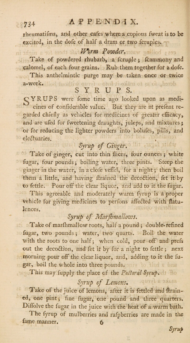 rheumatifms, and other cafes where a copious fweat is to be excited^ in the dofe of half a dram or two fcruples. Worm Powder. Take of powdered rhubarb, a fcruple; fcammony and calomel, of each four grains. Rub them together for a dofe. This anthelmintic purge may be taken once or twice a-week. SYRUPS. CjYRTJPS were fome time ago looked upon as medi¬ cines of confiderable value. But they are at prefent re¬ garded chiefly as vehicles for medicines of greater efficacy, and are ufed for fweetening draughts, juleps, and mixtures; or for reducing the lighter powders into bolufes, pills, and eledluaries. * Syrup of Ginger. Take of ginger, cut into thin flices, four ounces ; white fugar, four pounds; boiling water, three pints. Steep the ginger in the water, in aclofe veffel, for a night; then boil them a little, and having drained the decodtion, fet it by to fettle. Pour off the clear liquor, and add to it the fugar. This agreeable and moderately warm fyrup is a proper vehicle for giving medicines to perfons affedfed with flatu¬ lences. Syrup cf Marfhmallows. Take of marfhmallow roots, half a pound ; double-refined fugar, two pounds; water, two quarts. Boil the water with the roots to one half; when cold, pour off and prefs out the decodlion, and fet it by for a night to fettle; next morning pour off the clear liquor, and, adding to it the fu¬ gar, boil the wrhole into three pounds. This may fupply the place of the Pectoral Syrup, Syrup of Lemons. Take of the juice of lemons, after it is fettled and drain¬ ed, one pint; fine fugar, one pound and three quarters. Diflolve the fugar in the juice with the heat of a warm bath. 1 he fyrup of mulberries and rafpberries are made in the fame manner. 6 Syrup