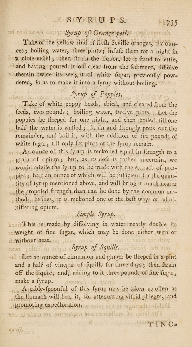 735 Syrup of Orange peel. Take of the yellow rind of frefti Seville oranges, fix oun¬ ces ; boiling water, three pints 5 infufe them for a night in ti clofe vefTel; then ftrain the liquor, let it ftand to fettle, and having poured it off clear from the fediment, difTolve therein twice its weight of white fugar, previously pow¬ dered, fo as to make it into a fyrup without boiling. Syrup of Poppies, Take of white poppy heads, dried, and cleared from the feeds, two pounds ; boiling water, twelve pints. Let the poppies be fteeped for one night, and then boiled till one half the water is wafted 3 ftrain and ftrongly prefkout the remainder, and boil it, with the addition of fix pounds of white fugar, till only fix pints of the fyrup remain. An ounce of this fyrup is reckoned equal in ftrength to a grain of opium hut, as its dofe is rather uncertain, we would advife the fyrup to be made with the extract of pop¬ pies ; half an ounce of which will be fuftkient for the quan¬ tity of fyrup mentioned above, and will bring it much nearer the propofed ftrength than can be done by the common me¬ thod : befides, it is reckoned one of the beft ways of admi- niftering opium. Simple Syrup. This is made by diffolving in water nearly double its weight of fine fugar, which may be done either with or without heat. Syrup of Squills. Let an ounce of cinnamon and ginger be fteeped in a pint and a half of vinegar of fquills for three days; then ftrain off the liquor, and, adding to it three pounds of fine fugar, make a fyrup. A table-fpoonful of this fyrup may be taken as often as the ftomach will hear it, for attenuating vifcid phlegm, and promoting expe&oration. TINC-