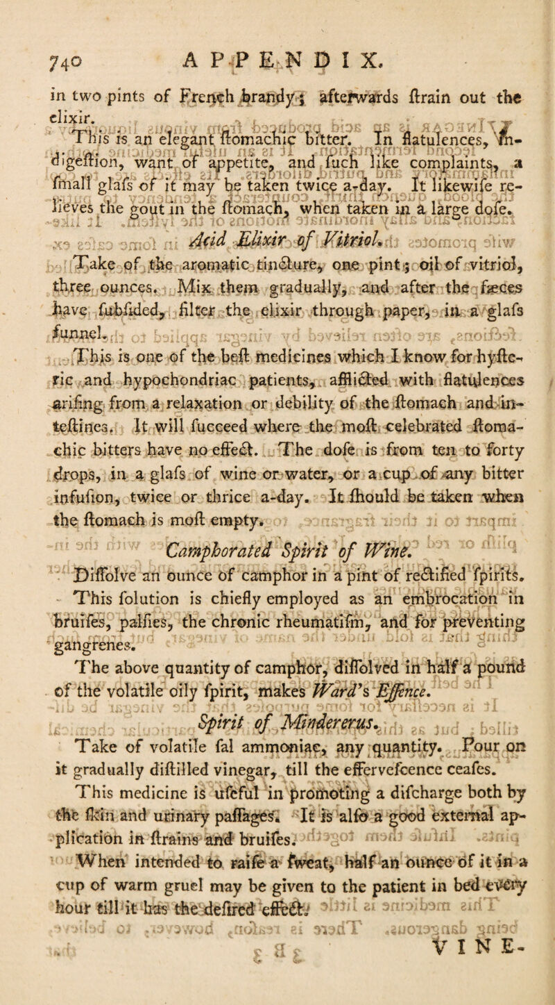 in two pints of French .brandy $ afterwards flrain out the elixir. ' .. > ■> r ? r* nG «Ani|MTry This is an elegant ftomachic bitter. In flatulences,'m- j- n.' Tuagiu ns at U onoo^i oigeition, want or appetite, and fuch like complaints, a 11 r r r- x ■-■■■'* ' T ■ . * Imall glals of it may be taken twice a-day. it hkewife re¬ lieves the gout in the ftomach, when taken in a large dofe. -s.iki 11 .msHvI snf to gnonord offifutnoni ysTIs D£is®fion5si saigo omdl iu )$f&dcisiomoici sliv/ Take of the aromatic tincture, one pint ; oil of vitriol, three ounces. Mix them gradually, and after the fasces have fubilded, filter the elixir through paper, in a glafs ffe^lsdr of bailaas ifiseniv vd bavsibi noflo oijs ,?noif2>sT This is one of the beft medicines which I know for hyfle- ric and hypochondriac patients, affliebd with flatulences arifing- from a relaxation or debility of the ilomach and in- teftines. It will fucceed where the moft celebrated fioma- chic bitters have no effect. The dofe is from ten to forty drops, in a glafs of wine or water, or a cup of-any bitter infufion, twice or thrice a-day. It fhould be taken when the ftomaeh is mofl empty. y.; ibrlf fi of fisqmx. Camphorated Spirit of Wind? ff 10 Diffolve an ounce of camphor in a pint of re&ified fpirits. This folution is chiefly employed as an embrocation in bruifes, palfies, the chronic rheumatifm, and for preventing gangrenes. The above quantity of camphor, diflblved in half a pound of the volatile oily fpirit, makes Ward’s Effinci. 3 Spirit of Mindererus.,1 ^ 2£ JlKj Take of volatile fal ammoniac, any quantity. Pour on it gradually diftilled vinegar, till the effervefcence ceafes. This medicine is ufeful in promoting a difcharge both by the Mri and urinary pafFages. It is alfo a good external ap¬ plication in ftrains bruifes.1 .sfniq When intended to raife a ftveat, half an ounce of it in a cup of warm gruel may be given to the patient in bed cv£ry hour dll it has the defired efl&db * sfmnbom aid T VINE-