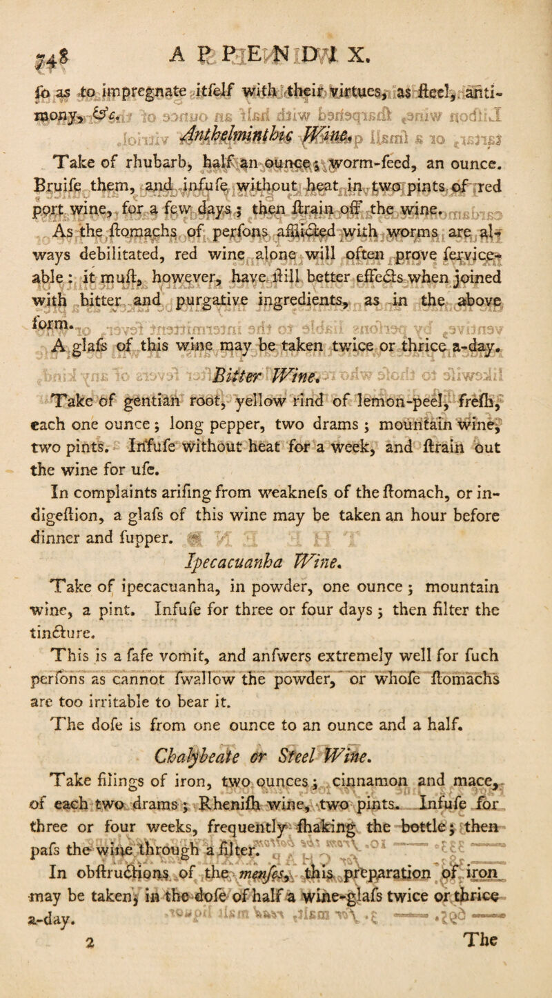 74s A p PjE:U D'JL X. V « v ibas to impregnate itfelf with vtheir virtues, as Heel, anti- to oonijo ns Usd d)iw herbqisdfc t3nlw nodilwl :, 4«AMmn(Hs Usmi s *> Take of rhubarb, half an ounce ; worm-feed, an ounce. Bruife them, and iafufe without heat in two pints of red port wine, for a few days ; then firain off the wine, , As the flomachs of perfons afhicted with worms are al¬ ways debilitated, red wine alone will often prove fervice- able : it mull, however, have llill better effects when joined with bitter and purgative ingredients, as in the above -$PHo ymdfiirefeitfra srit of sUsil gnoheq yS ^vhrw A glafs of this wine may be taken twice or thrice a-day. fbnid To siovol'roBitter JVine. n o far slorlt of oliwsolii Take of gentian root, yellow rind of lemon-peel, frefh, each one ounce ; long pepper, two drams ; mountain wine, two pints. Infufe Without heat for a week, and firain out the wine for ufc. In complaints arifing from weaknefs of the flomach, or in¬ digestion, a glafs of this wine may be taken an hour before dinner and fupper. ~ Ipecacuanha JVine. Take of ipecacuanha, in powder, one ounce ; mountain wine, a pint. Infufe for three or four days ; then filter the tinclure. This is a fafe vomit, and anfwers extremely well for fuch perfons as cannot fwallow the powder, or whofe flomachs are too irritable to bear it. The dofe is from one ounce to an ounce and a half. Chalybeate or Steel Wine. Take filings of iron, two ounces; cinnamon and mace>; of each two drams; Rhenifh wine, two pints- Infufe for three or four weeks, frequently fhaking the bottle; then pafs the wine through a filter. In obftrunions of the ?nenfcs, this preparation of iron may be taken; in the dofe of half a wine-glafs twice or thrice a-day. w>\ .£ ——• The