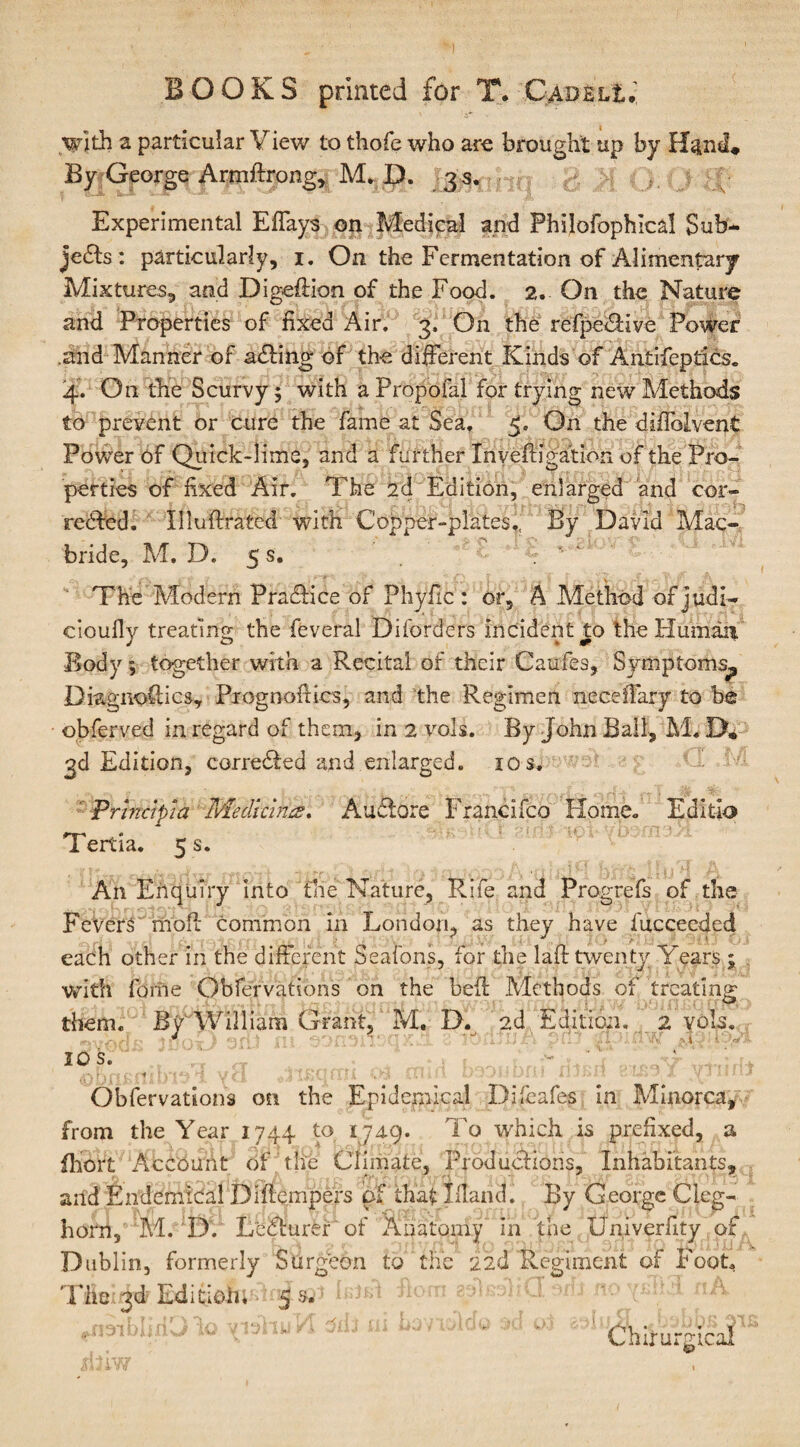 with a particular View to thofe who are brought up by By George Armftrong, M. D. 3 s. Experimental Effays on Medical and Phijofophical Sub¬ jects: particularly, 1. On the Fermentation of Alimentary Mixtures, and Digeftion of the Food. 2. On the Nature and Properties of fixed Air. 3. On the refpeCHve Power .and Manner of aCting of the different Kinds of Antifeptics. 4. On the Scurvy; with a Propofal for trying new Methods to prevent or cure the fame at Sea. On the diffolvent Power of Quick-lime, and a further Xnyeffjgation of the Pro¬ perties of fixed Air. The 2d Edition, enlarged and cor¬ rected. Xlluftrated with Copper-plates., By David Mac- bride, M. D. 5 s. The Modern PraCtice of Phyfic : or, A Method of judi- cioufly treating the feveral Diforders incident to the Humaii Body; together with a Recital of their Caufes, Symptoms^ Diagnostics, Prognoses, and the Regimen neceffary to be obferved in regard of them, in 2 vols. By John Ball, M. D. 3d Edition, corrected and enlarged. 10 s, ■ P rind pi a Median&?. AuCtore Francifco Home. Editlo Tertla. 5 s. An Enquiry into the Nature, Rife and Progrefs of the Fevers molt common in London, as they have fucceeded each other in the different Seatons, for the laft twenty Years; with forne Obfervations on the belt Methods of treating them. By William Grant, M. D. 2d Edition, 2 vols. 10 s. •■s f . [ « r j 1 • i H \f it ' .< T r*(', ] ’• \ j[ ^ . . • ' • 1 > * A • • ■’ u. ■ *J. •■! flit. Obfervations on the Epidemical Difcafes in Minorca, from the Year 1744 to y4Q. To which is prefixed, a fhort Account of the Climate, Productions, Inhabitants, and Endemical Diflempers of that Juana 1 By George Cleg- horn, M. D. LeCturer of Anatomy in the Univerfity of Dublin, formerly Surgeon to the 22(1 Regiment of Foot. The 3d Edition. 5 s. oliU orn no Chffurgtcai