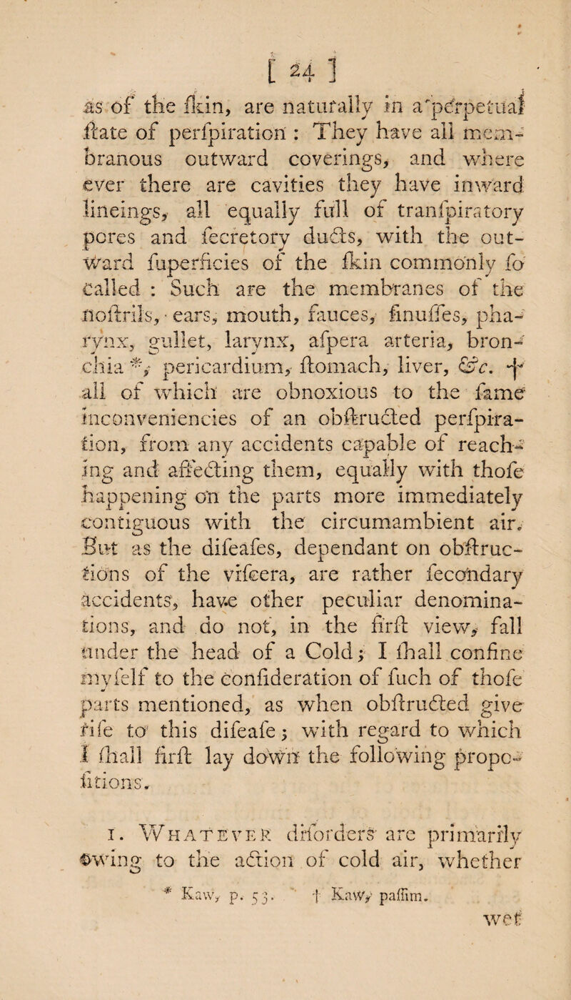 [Hi as of the ffiin, are natafaily in a'peffpetual fcate of perfpiration : They have all meai- branous outward coverings, and where ever there are cavities they have inward: lineings, all equally full of tranfpiratory pores and fecretory duds, with the out- v^ard fuperficies of the fkin commonly fo Called : Such are the membranes of the noftrils, • ears, mouth, fauces, fmuffes, pha-' rynx, gullet, larynx, afpera arteria, bron-' chiapericardium, ftomach, liver, &c. all of which are obnoxious to the fame inconveniencies of an obftrucled perfpira- fion, from any accidents capajale of reach¬ ing and aSeding them, equally with thofe happening on the parts more immediately contiguous with the circumambient air. But as the difeafes, dependant on obftruc- tions of the vifeera, are rather fecoiidary accidents, have other peculiar denomina¬ tions, and do not, in the iirfl view,^ fall under the head of a Cold; I ihall confine myielf to the eonfideration of fuch of thofe parts mentioned,' as when obftruded give rife to this difeafe; wdth regard to which I fliail firfl: lay dowii the following propc- fitions. I. Whatever drforders' are primarily Cowing to the adion of cold air, whether * Kaw, p- 53* ' 1 Kawy pafnm. we I;