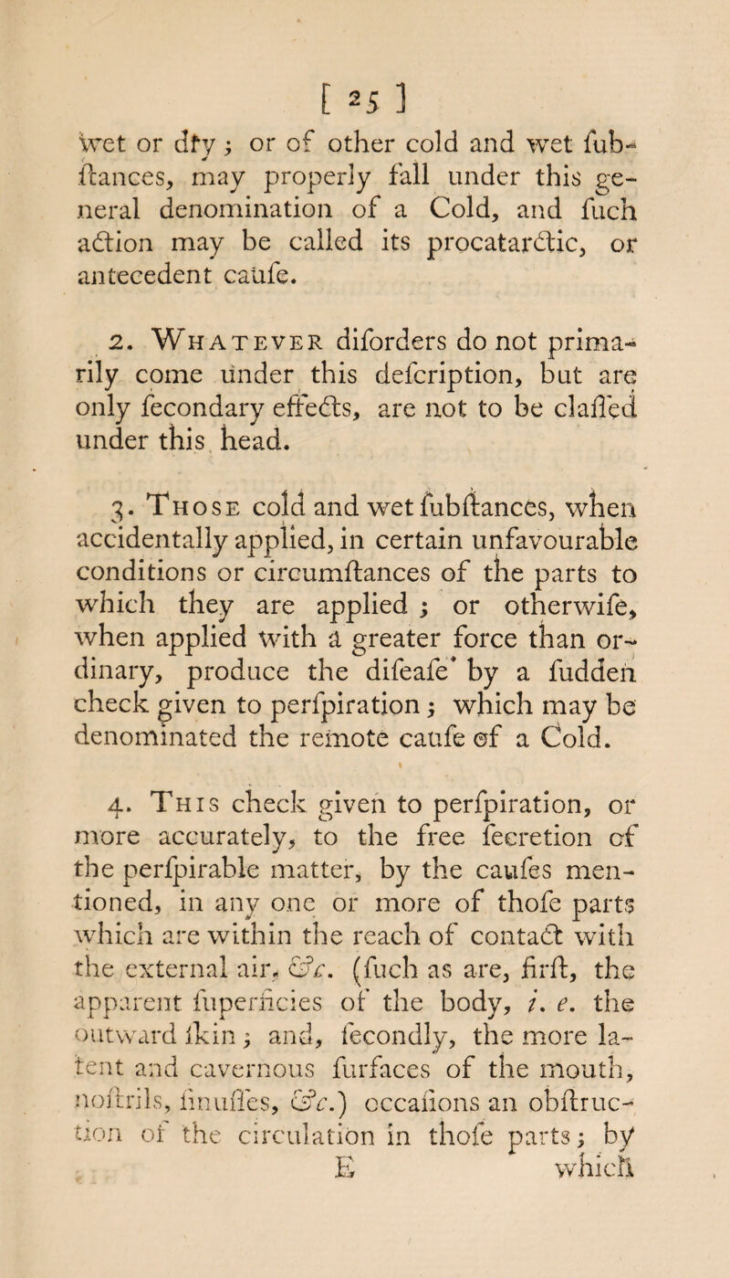 wet or dty; or of other cold and wet fub-^ ftances, may properly fall under this ge¬ neral denomination of a Cold, and fuch adtion may be called its procatardlic, or antecedent calife. 2. Whatever diforders do not prima¬ rily come under this defcription, but are only fecondary effedls, are not to be cl ailed under this head. 3. Those cold and wet fabilances, when accidentally applied, in certain unfavourable conditions or circumftances of the parts to which they are applied ; or otherwife, when applied with a greater force than or¬ dinary, produce the difeafe* by a fuddeii check given to perfpiration; which may be denominated the remote caufe ©f a Cold. % 4. This check given to perfpiration, or more accurately, to the free ieeretion of the perfpirable matter, by the caufes men¬ tioned, in any one or more of thofe parts which are within the reach of contadt with the external air, ci?r. (fuch as are, firft, the appai'ent fuperiicies of the body, /. e. the outward ikin; and, fecondly, the more la¬ tent and cavernous furfaces of the mouth, noftnls, iinuffcs, cifr.) occaiions an obftruc- tion ot the circulation in thofe parts; by E which