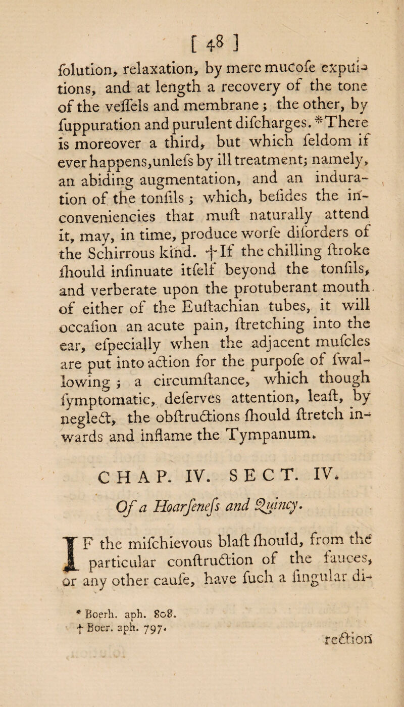 folution, relaxation, by mere muCofe cxpul^ tions, and at length a recovery of the tone of the velfels and membrane; the other, by fuppuration and purulent difeharges. *There is moreover a third, but which feldom if everhappens,unlefsby ill treatmentj namely, an abiding augmentation, and an indura¬ tion of the toniils j which, beiides the irf- conveniencies that muft naturally attend it, may, in time, produce worfe diforders of the Schirrous kind, flf the chilling ftroke iliould iniinuate itfeli beyond the tonhls, and verberate upon the protuberant mouth of either of the Euftachian tubes, it will occaiion an acute pain, ftretching into the ear, efpeciahy when the adjacent inufcles are put into action for the purpofe of fwal- lowing ; a circumftance, which though fymptomatic, deferves attention, leaft, by negle£t, the obftru<9:ions fhould ftretch in¬ wards and inflame the Tympanum. CHAP. IV. SECT. IV, Of a Hoarfenefs and ^incy. IF the mifchlevous blaftihoutd, from the particular conftruftion of the fauces, or any other caufe, have fueh a linguiar di- * Boerh. aph. 808. f Boer. aph. 797.. reftioil