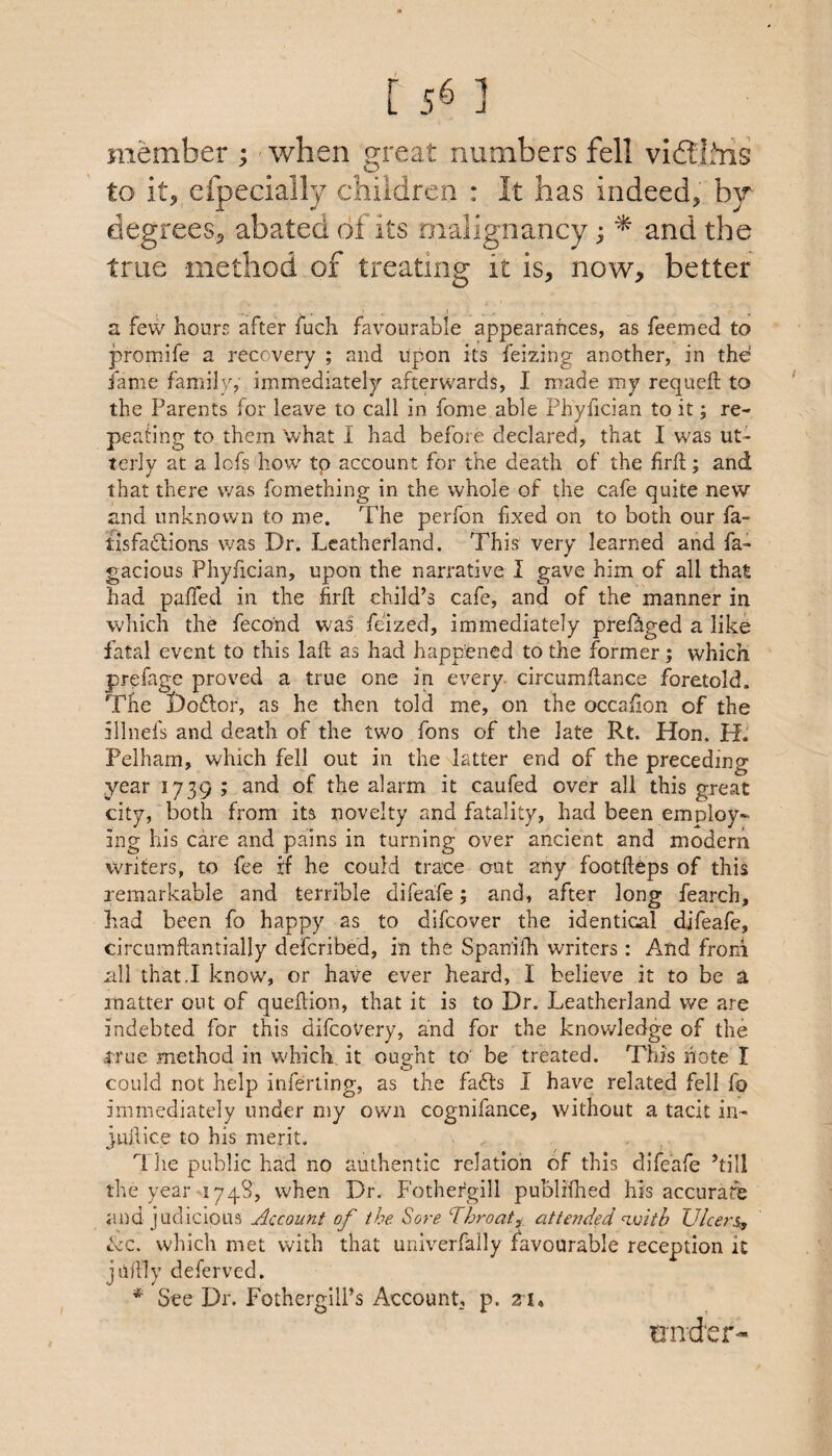 [ 5^ ] member ; when s^reat numbers fell vidllfns to it, efpecially children : It has indeed, by degrees, abated of its malignancy; ^ and the true method of treating it is, now, better a few hours after fuch favourable appearances, as Teemed to promife a recovery ; and upon its feizing another, in the fame family, immediately afterwards, I made my requeft to the Parents for leave to call in fome able Phyfician to it; re¬ peating to them what I had before declared, that I was ut¬ terly at a lofs how tp account for the death of the firfl; and that there was fomething in the whole of the cafe quite new and unknown to me. The perfon fixed on to both our fa- tisfaflions was Dr. Leatherland. This very learned and fa- gacious Phyfician, upon the narrative I gave him of all that had pa/Ted in the firfl: child’s cafe, and of the manner in which the fecond was feized, immediately pref^ged a like fatal event to this lafl as had happened to the former; which prefage proved a true one in every, circumflance foretold. The Doiflor, as he then told me, on the occaflon of the illnefs and death of the two fons of the late Rt. Hon. H. Pelham, which fell out in the latter end of the preceding year 1739 ; and of the alarm it caufed over all this great city, both from its novelty and fatality, had been employ¬ ing his care and pains in turning over ancient and modern writers, to fee if he could trace out any footfleps of this remarkable and terrible difeafe; and, after long fearch, had been fo happy as to difeover the identical difeafe, circumftantially deferibed, in the Span'ifh writers: And from all that.I know, or have ever heard, I believe it to be a inatter out of queflion, that it is to Dr. Leatherland we are indebted for this difeovery, and for the knowledge of the i^rue method in which, it ought to' be treated. This note I could not help inferting, as the fafts I have related fell fo immediately under my own cognifance, without a tacit in- juflice to his merit. Tlie public had no authentic relation of this difeafe ’till the year 1748, when Dr, Pothergill publifhed his accurate and judicious Account of the. Sore Throaty, attended ^mth Ulcers^ hiC. which met with that univerfally favourable reception it juftly deferved, * See Dr. Fothergili’s Account, p. Z’l, under-