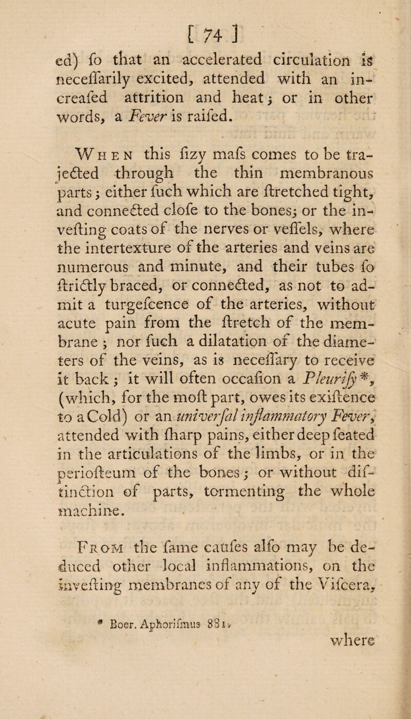 ed) fo that an accelerated circulation is neceffarily excited, attended with an in- creafed attrition and heat} or in other words, a jF^wr is raifed. When this fizy mafs comes to be tra- jedted through the thin membranous parts) either fuch which are ftretched tight, and connedted clofe to the bones; or the in- vefting coats of the nerves or veffels, where the intertexture of the arteries and veins are numerous and minute, and their tubes fo ftridtly braced, or connedted, as not to ad¬ mit a turgefcence of the arteries, without acute pain from the ftretch of the mem¬ brane ; nor fuch a dilatation of the diame¬ ters of the veins, as is neceffary to receive it back; it will often occafion a Pleurify (which, for the moft part, owes its exiftence to a Cold) or an imive?^fal inflammatory Fevery attended with fharp pains, either deep feated in the articulations of the limbs, or in the periofteum of the bones; or without dif- tinction of parts, tormenting the whole machine. ( From the fame caufes alfo may be de¬ duced other local inflammations, on the inveiling membranes of any of the Vifcera, Boer. AphonTmus 881a- where