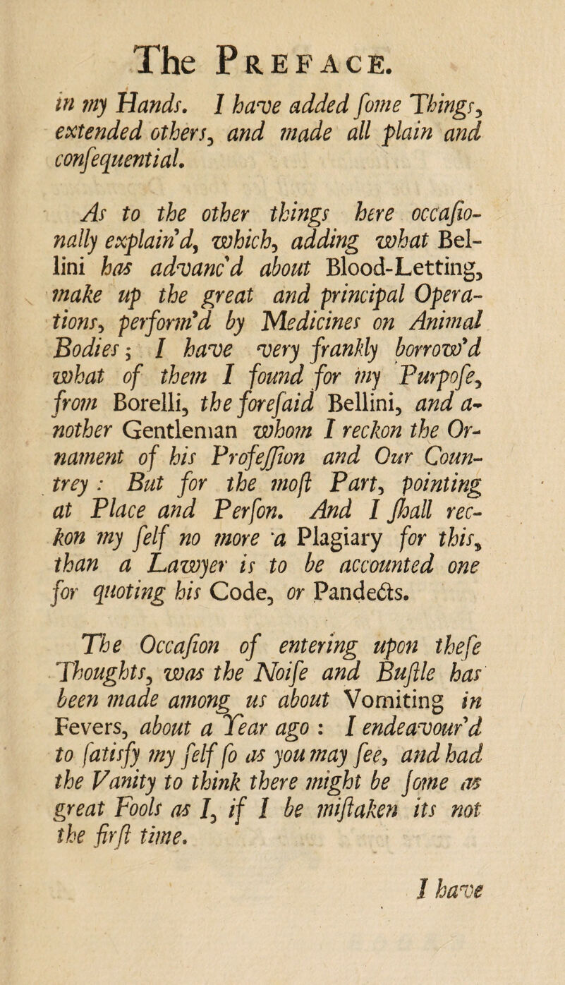 in 7ny Hands, 1 have added fame Things^ extended others^ and made all plain and confequentiaL As to the other things here occafio- nally explain'd^ which^ adding what Bel¬ lini has advancd about Blood-Letting, make up the great and principal Opera¬ tions^ performed by PAedkines on Animal Bodies; / have very frankly borrow'd what of them I found for iny Purpofe^ from Borelli, the forefaid Bellini, and a^ nother Gentleman whom I reckon the Or^ nainent of his VrofeJJion and Our Coun¬ trey : But for the mof Part-^ pointing at Place and Perfon, And I Jhall rec¬ kon my felf no more a Plagiary for this^ than a Lawyer is to be accounted one for quoting his Code, or Pandects, The Occafion of entering upon ihefe Thoughts^ was the Noife and Buflle has been made among us about Vomiting in Fevers, about a Tear ago : I endeavour'd to fatisfy my felf fo as you may fecy and had the Vanity to think there might be jome as great Fools as /, if / be mijiaken its not the fir ft time. 1 have