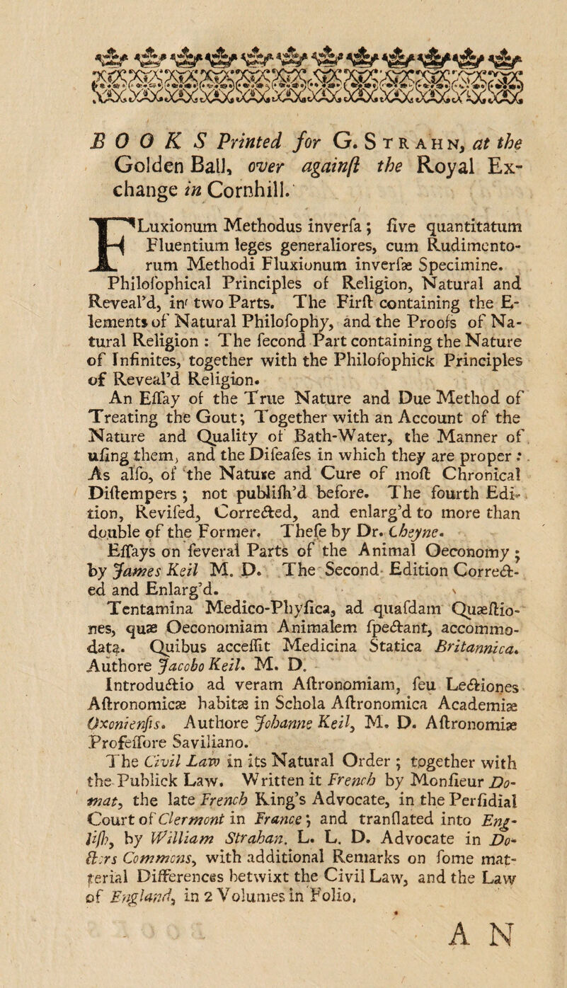 BOOKS Printed for G. S t r ahn, the Golden Ball, ow againft the Royal Ex¬ change in Cornhill. / FLuxionum Methodus inverfa; five quantitatiim Fluentium leges generaliores, cum Rudimcnto- rum Method! Fluxionum inverfae Specimine. Philofophical Principles of Religion, Natural and ReveaFd, inf two Parts. The Firll: containing the E- lementjof Natural Philofophy, and the Proofs of Na¬ tural Religion : The fecond Part containing the Nature of Infinites, together with the Philofophick Principles of Reveal’d Religion. An Effay of the True Nature and Due Method of Treating the Gout; Together with an Account of the Nature and Quality of Bath-Water, the Manner of ttllng them, and the Difeafes in which they are proper .* As alfo, of the Natuse and Cure of mod Chronical Diftempers ; not publifh’d before. The fourth Edi¬ tion, Revifed, Corrected, and enlarg’d to more than double of the Former. Thefe by Dr. Lhzyne- EfTays on fcveral Parts of the Animal Oeconomy ; by james Keil M. D. The Second- Edition Corre<fl:- ed and Enlarg’d. v Tcntamina Medico-Phyfica, ad quardam Quaedio- nes, quae Oeconomiam Animalem fpe^fant, accommo- d.ata. Quibus acceflit Medicina Statica Britannica* Authore Jacobo KeiL M. D. Introduifio ad veram Aftronomiam, feu Lecdiones Aftronomicae habitas in Schola Aftronomica Academise Oxonienfis* Authore Johanna Keil^ M. D. Aftronomise ProfeiTore Saviliano. The Civil Law in its Natural Order ; together with the Publick Law. Written it French by Monfieur Do- maty the late French Ring’s Advocate, in the Perfidial Court of Clermont in France; and tranflated into En^- lifhy by William Strahan, L. L. D, Advocate in Do* B::rs Commons^ with additional Remarks on fome mat- terial Differences betwixt the Civil Law, and the Law of England^ in 2 Volumes in Folio, A N