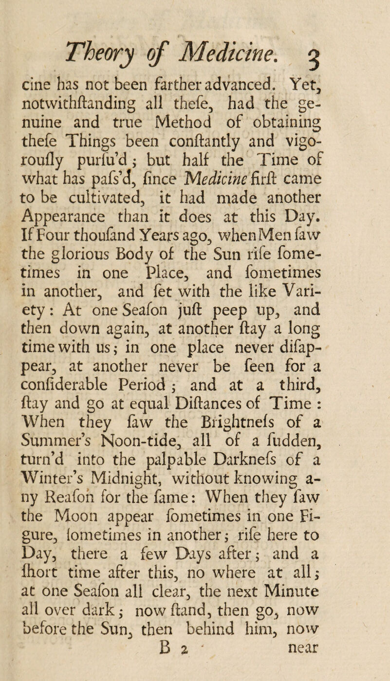 cine has not been farther advanced. Yet, notvvithftanding all thefe, had the ge¬ nuine and true Method of obtaining thefe Things been conftantly and vigo- roufly purfu’d ^ but half the Time of what has pafsM, fince 'Medicine firft came to be cultivated, it had made another Appearance than It does at this Day. If Four thouland Years ago, when Men faw the glorious Body of the Sun rife fome- times in one Place, and fometimes in another, and let with the like Vari¬ ety : At one Seafon juft peep up, and then down again, at another ftay a long time with us; in one place never difap- pear, at another never be feen for a confiderable Period ; and at a third, ftay and go at equal Diftances of Time : When they law the Brightnels of a Summers Noon-tide, all of a fudden, turn’d into the palpable Darknefs of a Winter’s Midnight, without knowing a- ny Reafoh for the fame: When they faw the Moon appear fometimes in one Fi¬ gure, lometimes in another i rife here to Day, there a few Days after; and a lliort time after this, no where at all; at one Seafon all clear, the next Minute all over dark; nowftand, then go, now before the Sun, then behind him, now B 2 ‘ near