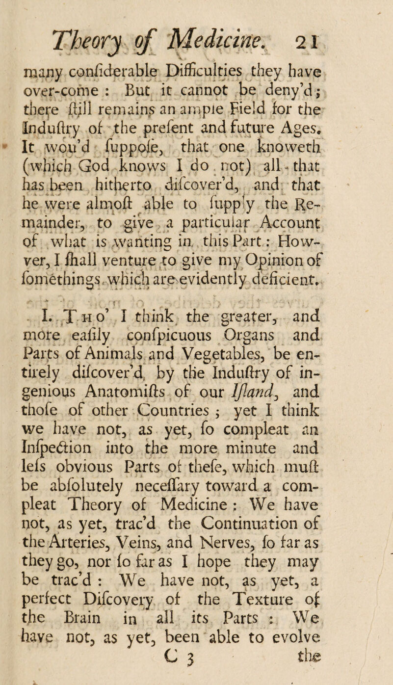 many confiderable Difficulties they have over-come : But it cannot be deny’d; there ftjll remains an ample Field for the Induftry of the prefent andfutui'e Ages. It wou’d fuppoiej that one knoweth (which God knows I do not) all-that has been hitherto difcover’d, and that he were almoft able to fupply the Re-- mainder, to giW a particular Account of what is wanting ia this Part: Howe¬ ver, I lliall venture to give my Opinion of fomethings. which are evidently deficient. > • * ■ . I. X^o’ I think the greater, and more ealily confpicuous Organs and Parts of Animals and Vegetables, be en¬ tirely difcover’d, by the Induftry of in¬ genious Anatomifts of our IJland^ and thofe of other Countries j yet I think we have not, as yet, fo compleat an Inlpedion into the more minute and lefs obvious Parts of thefe, which mufl: be abfolutely neceflary toward a coni- pleat Theory of Medicine : We have not, as yet, trac’d the Continuation of the Arteries, Veins, and Nerves, fo far as they go, nor fo far as I hope they may be trac’d : We have not, as yet, a perfect Difcovery of the Texture of the Brain in all its Parts : We have not, as yet, been able to evolve C 3 the