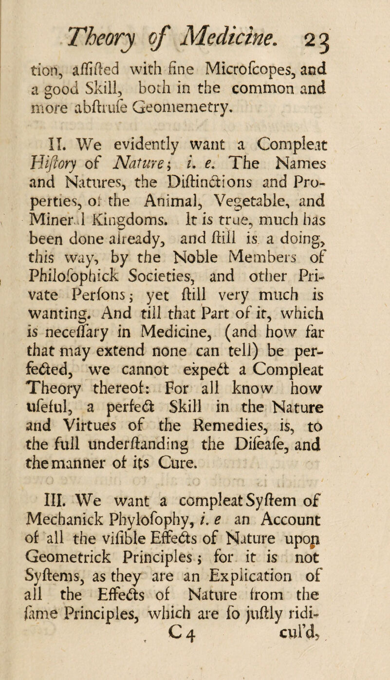 tion, aflifted with fine Microfcopes, and a good Skill, bodi in the common and more abftrufe Geomemetry. II. We evidently want a Compleat Hiftory of Nature*^ u e. The Names and Natures, the Diftindions and Pro¬ perties, ol the Animal, Vegetable, and Miner.vl Kingdoms. It is true, much has been done already, and ftill is a doing, this way, by the Noble Members of Phiiofophick Societies, and other Pri¬ vate Perfons; yet ftill very much is wanting. And till that Part of it, which is necenary in Medicine, (and how far that may extend none can tell) be per- feded, we cannot expedi a Compleat Theory thereot: For all know how ufeful, a perfedi Skill in the Nature and Virtues of the Remedies, is, to the full underftanding the Difeafe, and the manner of its Cure. III. We want a compleat Syftem of Mechanick Phylofophy, /. e an Account of all the vifible E&dfs of Nature upop Geometrick Principles; for it is not Syftems, as they are an Explication of all the Effefts of Nature from the lame Principles, which are fo juftly ridi- C 4 cwl’d?