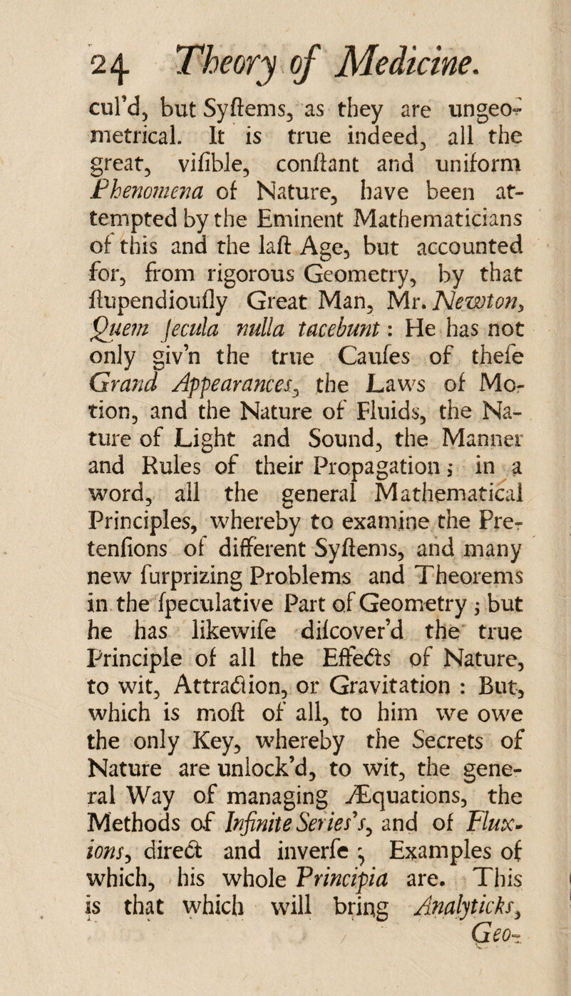 cul’d, but Syftems, as they are ungeo- metrical. It is true indeed^ all the greatj vifible, conftant and uniform Fhenomena of Nature, have been at¬ tempted by the Eminent Mathematicians of this and the laft Age, but accounted for, from rigorous Geometry, by that flupendioufly Great Man, ^Ar.Newtoriy ^iwn Jecula nulla tacebunt: He has not only giv’n the true Caufes of thefe Grand Appearances^ the Laws of Mo¬ tion, and the Nature of Fluids, the Na¬ ture of Light and Sound, the Manner and Rules of their Propagation i in a word, all the general Mathematical Principles, whereby to examine the Prer tenfions of different Syftems, and many new furprizing Problems and Theorems in. the fpeculative Part of Geometry ; but he has likewife difcover’d the true Principle of all the EfFeds of Nature, to wit, Attradion, or Gravitation : But, which is mofl: of all, to him we owe the only Key, whereby the Secrets of Nature are unlock’d, to wit, the gene¬ ral Way of managing -Equations, the Methods of Infinite Series^and of Flux>^ ionsy direct and inverfe ^ Examples of which, his whole Principia are. This is that which will bring AftalytickSy