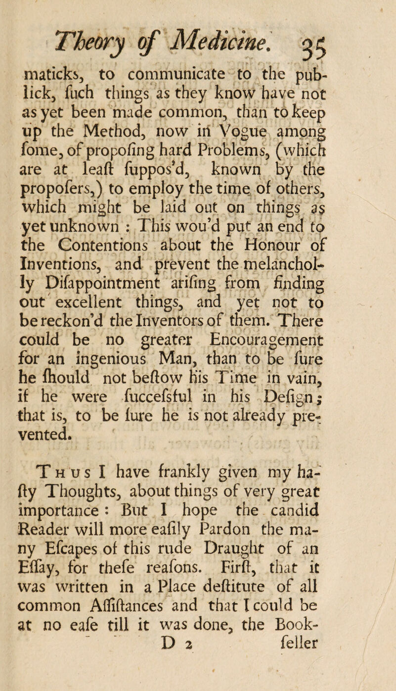 maticks, to communicate to the pub- iick, fuch things as they know have not as yet been made common, than to keep up the Method, now iii Vogue among fome, of propofing hard Problems, (which are at leaft fuppos’d, known by the propofers,) to employ the time of others, which might be laid out on things a$ yet unknown ; This wou’d put an end to the Contentions about the Honour of Inventions, and prevent the melanchol- ly Difappointment arifing frorn finding out excellent things, and yet not to be reckon’d the Inventors of them. There could be no greater Encouragement for an Ingenious Man, than to be fure he Ihould not beftow His Time in vain, if he were fuccefsful in his Defign; that is, to be fure he is not already pre¬ vented. Thus I have frankly given my ha- fly Thoughts, about things of very great importance: But I hope the candid Reader will more eafily Pardon the ma¬ ny Efcapes of this rude Draught of an EfTay, for thefe reafons. Firft, that it was written in a Place deftitute of all common Afliftances and that I could be at no eafe till it was done, the Book-